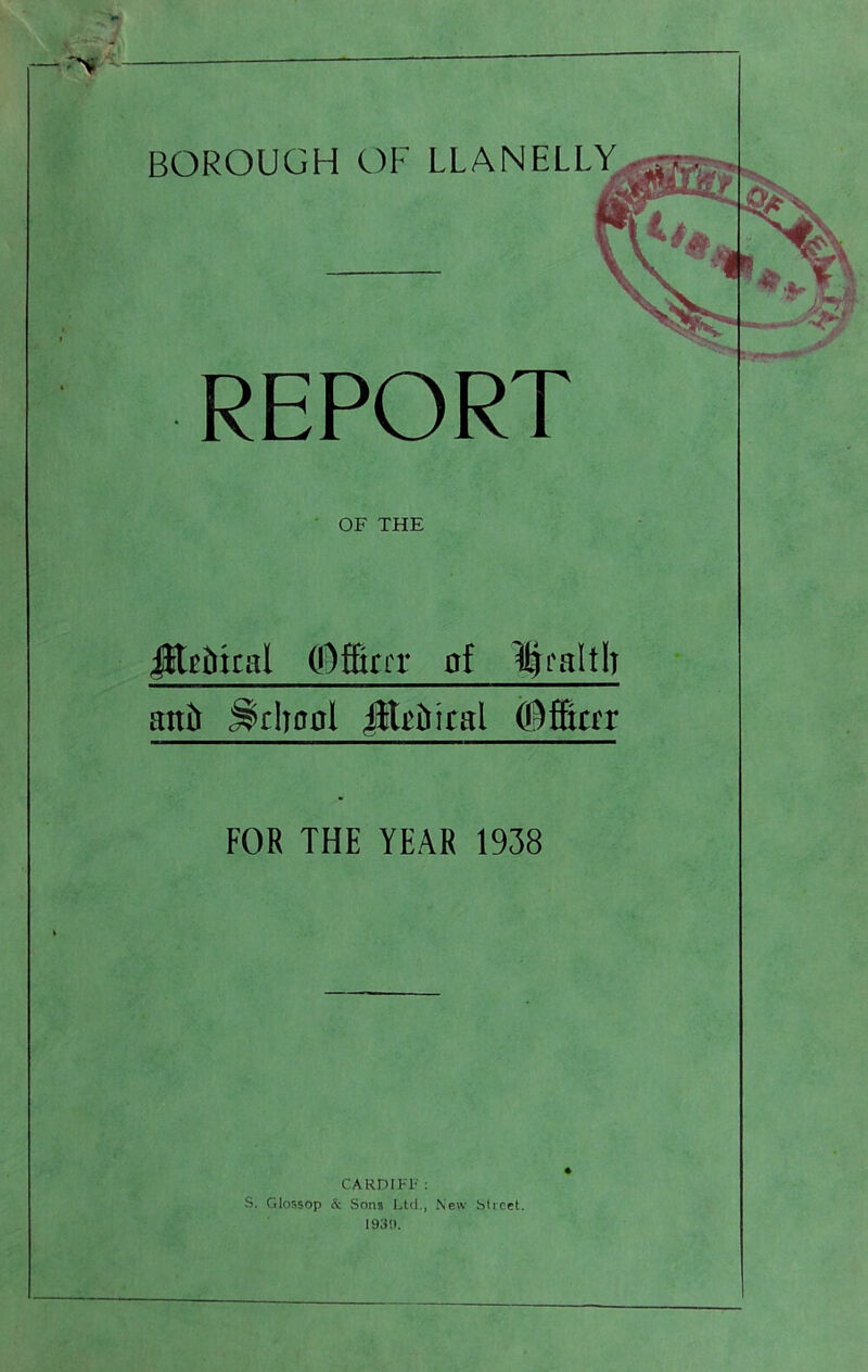 REPORT OF THE ^gibical (!3ffirrr al llralth anh ^clronl ©ffictr FOR THE YEAR 1938 CARDIFl' ; S. Glossop & Sons Ltd., New Street.
