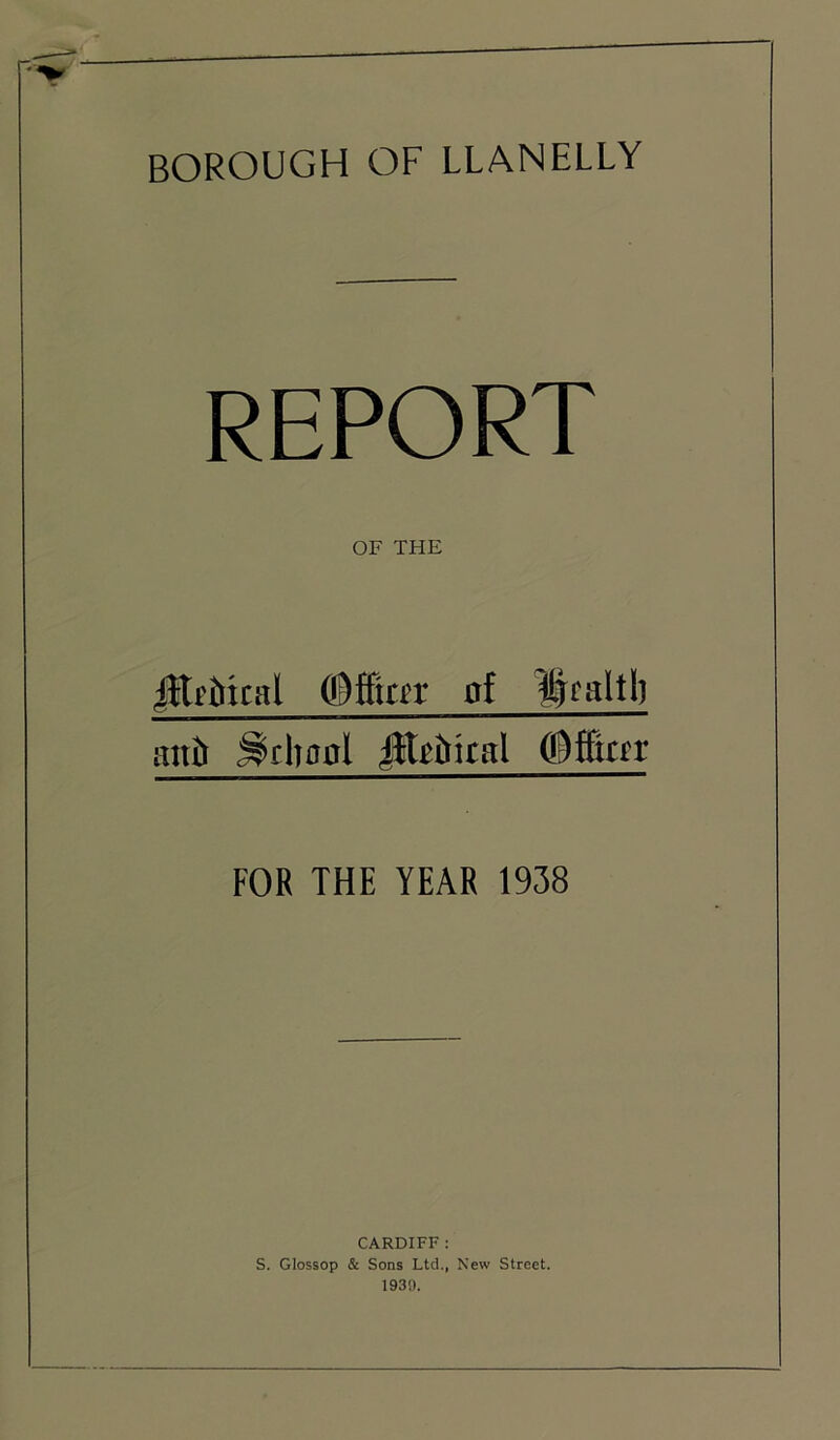BOROUGH OF LLANELLY REPORT OF THE jHf&ical oi Ucaltl) auh (Bi&tn FOR THE YEAR 1938 CARDIFF: S. Glossop & Sons Ltd., New Street. 1939.