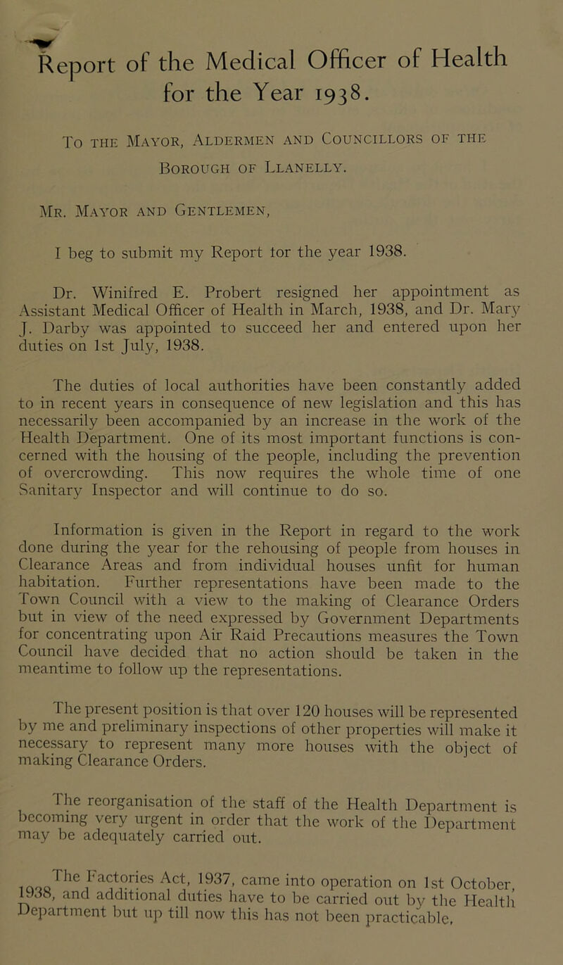 Report of the Medical Officer of Health for the Year 1938. To THE Mayor, Aldermen and Councillors of the Borough of Llanelly. I\[r. Mayor and Gentlemen, I beg to submit my Report tor the year 1938. Dr. Winifred E. Probert resigned her appointment as -Assistant Medical Officer of Health in March, 1938, and Dr. Mary J. Darby was appointed to succeed her and entered upon her duties on 1st July, 1938. The duties of local authorities have been constantly added to in recent years in consequence of new legislation and this has necessarily been accompanied by an increase in the work of the Health Department. One of its most important functions is con¬ cerned with the housing of the people, including the prevention of overcrowding. This now requires the whole time of one vSanitary Inspector and will continue to do so. Information is given in the Report in regard to the work done during the year for the rehousing of people from houses in Clearance Areas and from individual houses unfit for human habitation. Further representations have been made to the Town Council with a view to the making of Clearance Orders but in view of the need expressed by Government Departments for concentrating upon Air Raid Precautions measures the Town Council have decided that no action should be taken in the meantime to follow up the representations. The present position is that over 120 houses will be represented by me and preliminary inspections of other properties will make it necessary to represent many more houses with the object of making Clearance Orders. The reorganisation of the staff of the Health Department is becoming very urgent in order that the work of the Department may be adequately carried out. J operation on 1st October, 1U38, and additional duties have to be carried out by the Health Department but up till now this has not been practicable,