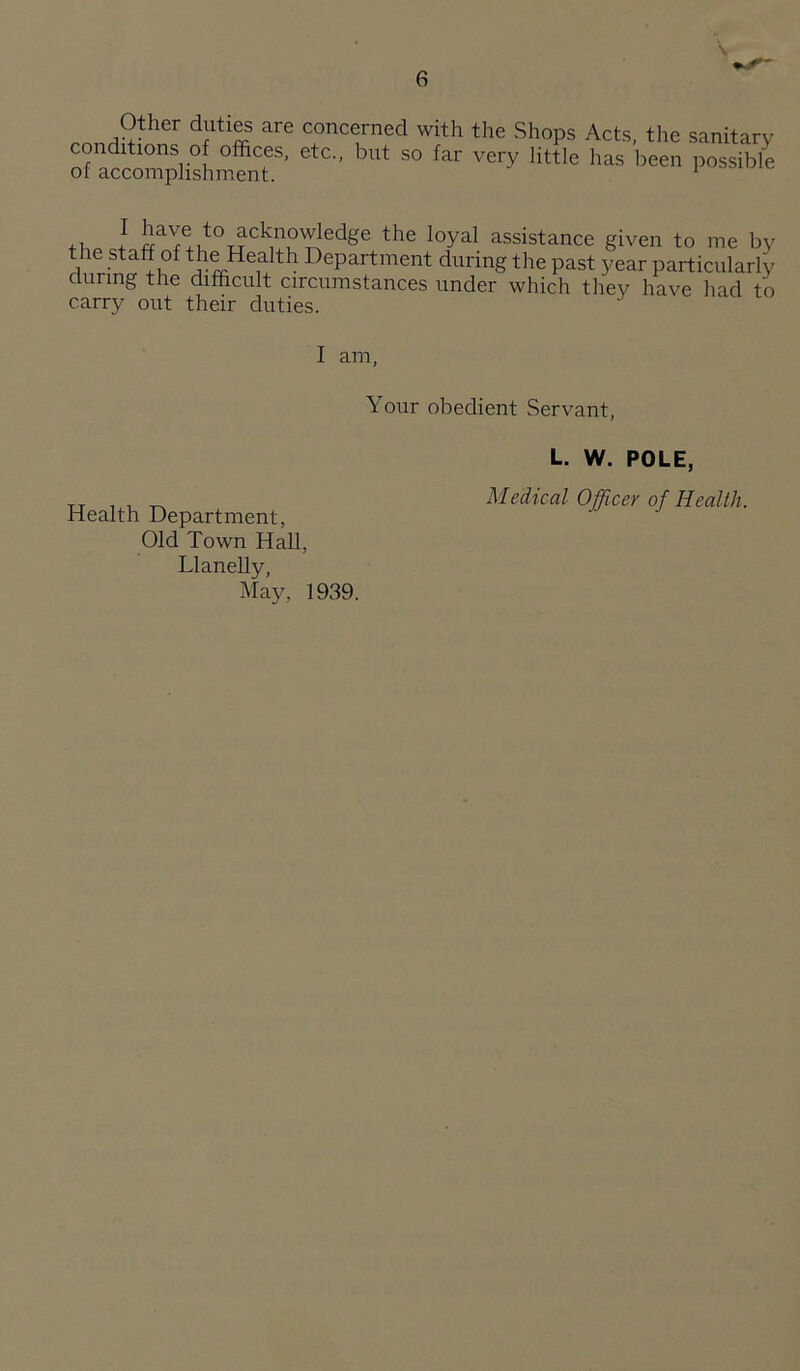 Other duties are concerned with the Shops Acts, the sanitary +i I assistance given to me by the staff of the Health Department during the past year particularly during the difficult circumstances under which they have had to carry out their duties. I am, Your obedient Servant, L. W. POLE, „ Medical Officer of Health. Health Department, Old Town Hall, Llanelly, May, 1939.