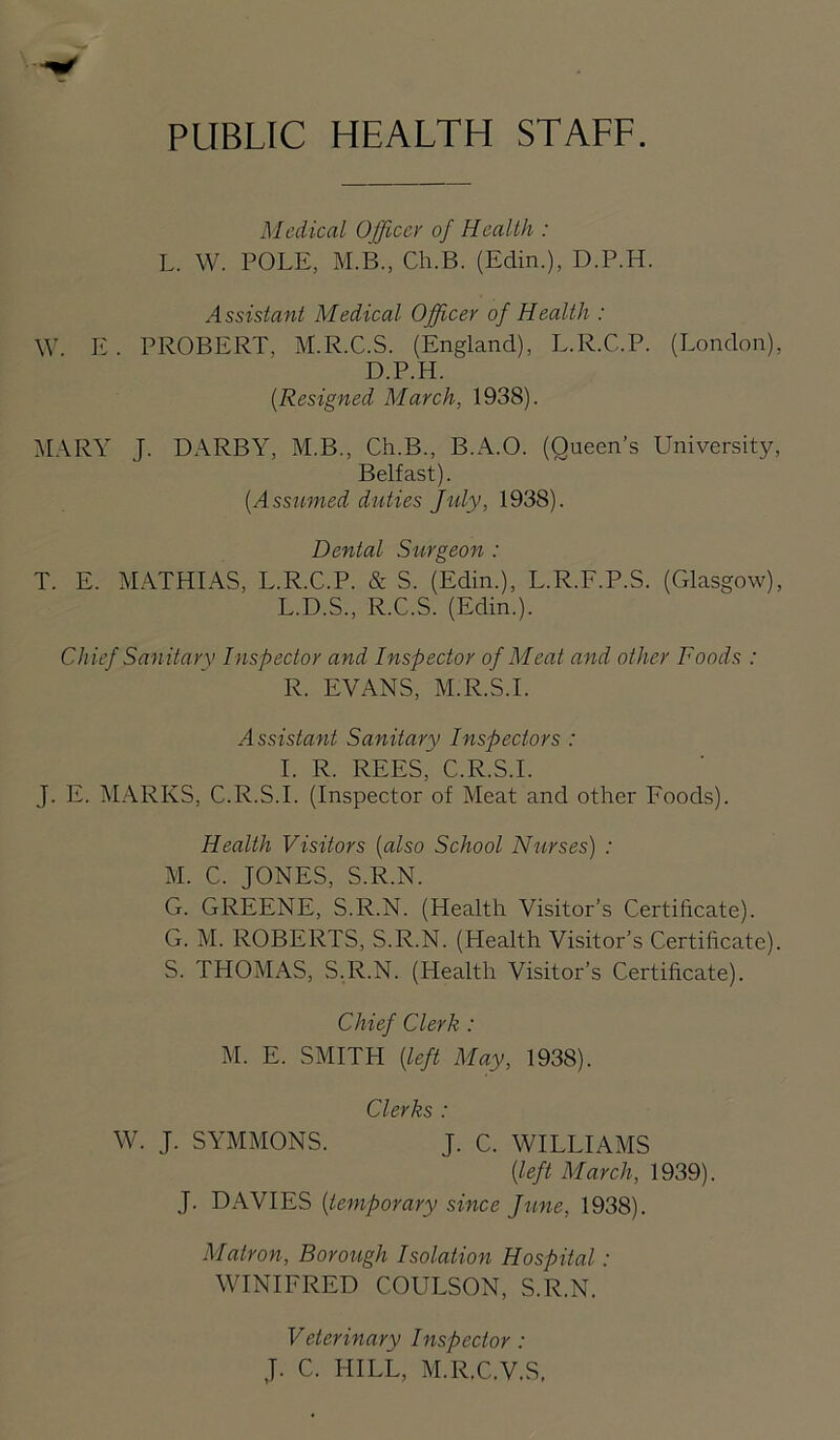 PUBLIC HEALTH STAFF. Medical Office)' of Health : L. W. POLE, M.B., Ch.B. (Edin.), D.P.H. Assistant Medical Officer of Health : W. E. PROBERT, M.R.C.S. (England), L.R.C.P. (London), D.P.H. {Resigned March, 1938). M.\RY J. DARBY, M.B., Ch.B., B.A.O. (Queen’s University, Belfast). [Assumed duties Jtily, 1938). Dental Surgeon : T. E. M.ATHIAS, L.R.C.P. & S. (Edin.), L.R.F.P.S. (Glasgow), L.D.S., R.C.S. (Edin.). Chief Sanitary Inspector and Inspector of Meat and other Foods : R. EVANS, M.R.S.I. Assistant Sanitary Inspectors : 1. R. REES, C.R.S.I. J. E. MARKS, C.R.S.I. (Inspector of Meat and other Foods). Health Visitors [also School Nurses) : M. C. JONES, S.R.N. G. GREENE, S.R.N. (Health Visitor’s Certificate). G. M. ROBERTS, S.R.N. (Health Visitor’s Certificate). S. THOMAS, S.R.N. (Health Visitor’s Certificate). Chief Clerk : M. E. SMITH [left May, 1938). Clerks : W. J. SYMMONS. J. C. WILLIAMS [left March, 1939). J. DAVIES [temporary since Jiine, 1938). Matron, Borough Isolation Hospital: WINIFRED COULSON, S.R.N. Veterinary Inspector : J. C. HILL, M.R.C.V.S,