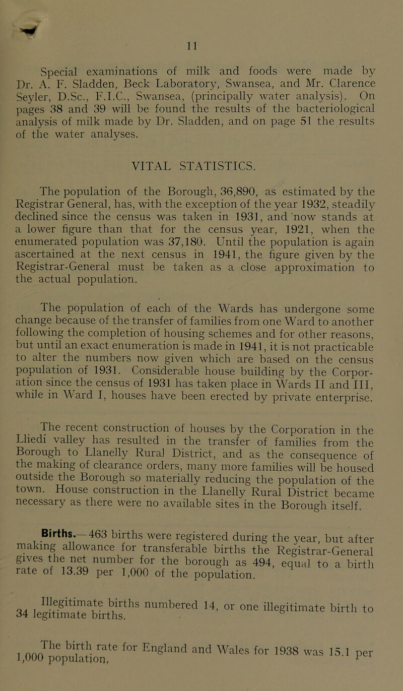 Special examinations of milk and foods were made by Dr. A. F. Sladden, Beck Laboratory, Swansea, and Mr. Clarence Seyler, D.Sc., F.I.C., Swansea, (principally water analysis). On pages 38 and 39 will be found the results of the bacteriological analysis of milk made by Dr. Sladden, and on page 51 the results of the water analyses. VITAL STATISTICS. The population of the Borough, 36,890, as estimated by the Registrar General, has, with the exception of the year 1932, steadily declined since the census was taken in 1931, and now stands at a lower figure than that for the census year, 1921, when the enumerated population was 37,180. Until the population is again ascertained at the next census in 1941, the figure given by the Registrar-General must be taken as a close approximation to the actual population. The population of each of the Wards has undergone some change because of the transfer of families from one Ward to another following the completion of housing schemes and for other reasons, but until an exact enumeration is made in 1941, it is not practicable to alter the numbers now given which are based on the census population of 1931. Considerable house building by the Corpor¬ ation since the census of 1931 has taken place in Wards II and III, while in Ward I, houses have been erected by private enterprise. The recent construction of houses by the Corporation in the Lliedi valley has resulted in the transfer of families from the Borough to Llanelly Rural District, and as the consequence of the making of clearance orders, many more families will be housed outside the Borough so materially reducing the population of the town. House construction in the Llanelly Rural District became necessary as there were no available sites in the Borough itself Births.—463 births were registered during the year, but after making allowance for transferable births the Registrar-General gives the net number for the borough as 494, equal to a birth rate of 13.39 per 1,000 of the population. Illegitimate births numbered 14, 34 legitimate births. or one illegitimate birth to 1 England and Wales for 1938 1,000 population, was 15.1 per