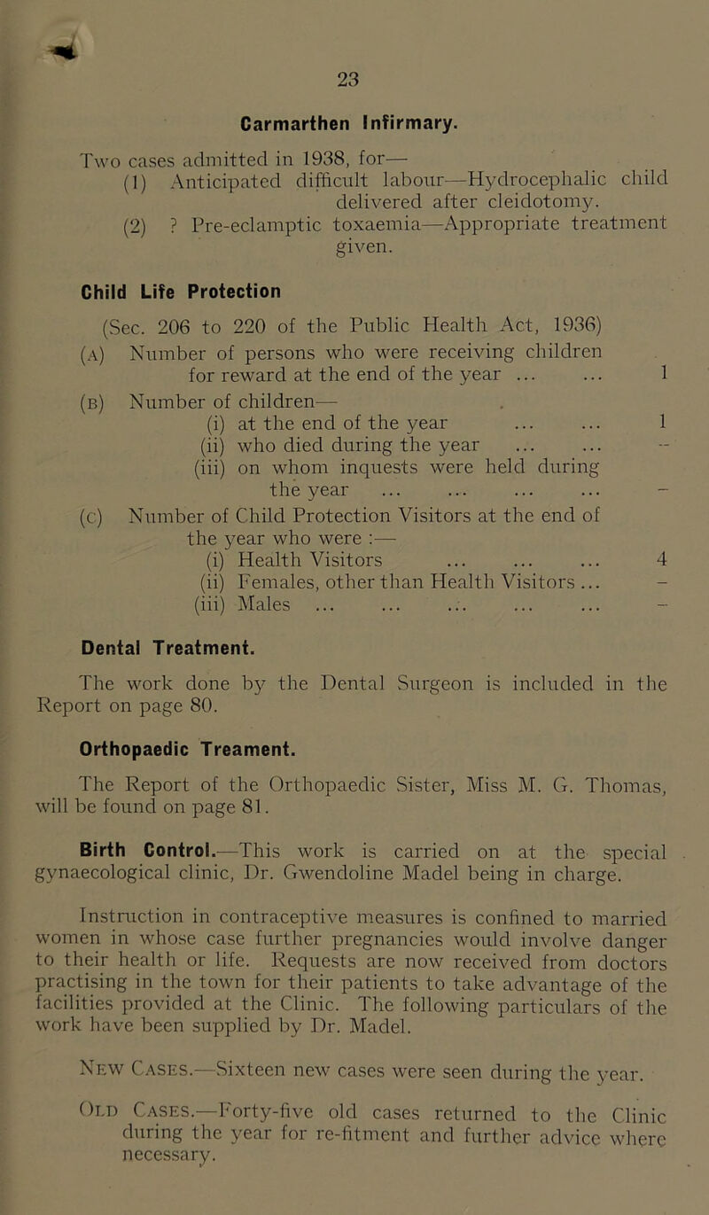 Carmarthen Infirmary. Two cases admitted in 1938, for— (1) Anticipated difficult laboiir—Hydrocephalic child delivered after cleidotomy. (2) ? Pre-eclamptic toxaemia—Appropriate treatment given. Child Life Protection (Sec. 206 to 220 of the Public Health Act, 1936) (a) Number of persons who were receiving children for reward at the end of the year ... ... 1 (b) Number of children— (i) at the end of the year ... ... 1 (ii) who died during the year (iii) on whom inquests were held during the year ... ... ... ... - (c) Number of Child Protection Visitors at the end of the year who were :— (i) Health Visitors ... ... ... 4 (ii) Females, other than Health Visitors ... (iii) Males Dental Treatment. The work done by the Dental Surgeon is included in the Report on page 80. Orthopaedic Treament. The Report of the Orthopaedic Sister, Miss M. G. Thomas, will be founcl on page 81. Birth Control.—This work is carried on at the special gynaecological clinic. Dr. Gwendoline Madel being in charge. Instruction in contraceptive measures is confined to married women in whose case further pregnancies would involve danger to their health or life. Requests are now received from doctors practising in the town for their patients to take advantage of the facilities provided at the Clinic. The following particulars of the work have been supplied by Dr. Madel. New Cases.—Sixteen new cases were seen during the year. Oi.D Cases.—I'orty-five old cases returned to the Clinic during the year for re-fitment and further advice where nece.ssary.