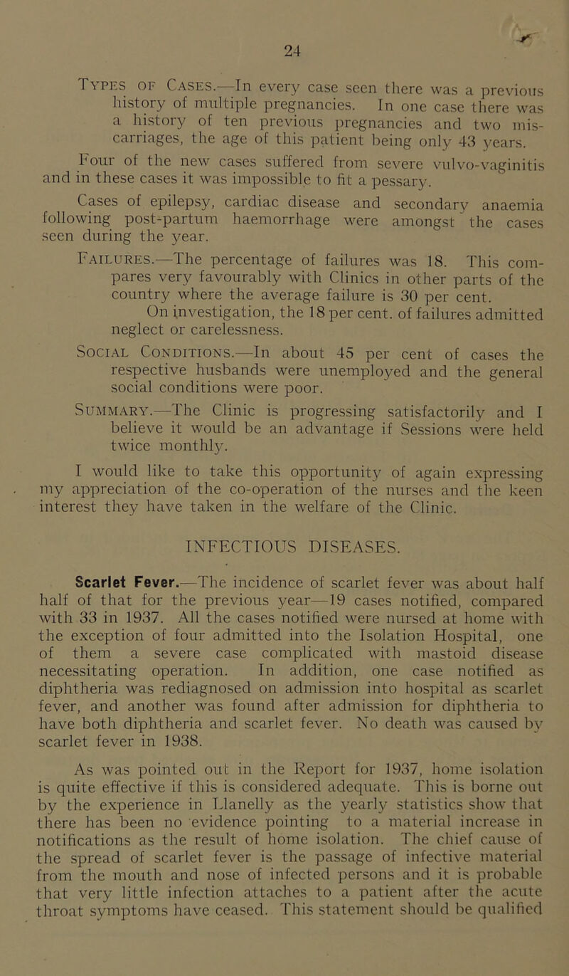 Types of Cases.—In every case seen there was a previous history of multiple pregnancies. In one case there was a history of ten previous pregnancies and two mis¬ carriages, the age of this patient being only 43 years. houi of the new cases suffered from severe vulvo-vaginitis and in these cases it was impo.ssible to fit a pessary. Cases of epilepsy, cardiac disease and secondary anaemia following post-partum haemorrhage were amongst the cases seen during the year. Failures.—The percentage of failures was 18. This com¬ pares very favourably with Clinics in other parts of the country where the average failure is 30 per cent. On investigation, the 18 per cent, of failures admitted neglect or carelessness. Social Conditions.—In about 45 per cent of cases the respective husbands were unemployed and the general social conditions were poor. Summary.—The Clinic is progressing satisfactorily and I believe it would be an advantage if Sessions were held twice monthl}-'. I would like to take this opportunity of again expressing my appreciation of the co-operation of the nurses and the keen interest they have taken in the welfare of the Clinic. INFECTIOUS DISEASES. Scarlet Fever.—The incidence of scarlet fever was about half half of that for the previous year—19 cases notified, compared with 33 in 1937. All the cases notified were nursed at home with the exception of four admitted into the Isolation Hospital, one of them a severe case complicated with mastoid disease necessitating operation. In addition, one case notified as diphtheria was rediagnosed on admission into hospital as scarlet fever, and another was found after admission for diphtheria to have both diphtheria and scarlet fever. No death was caused by scarlet fever in 1938. As was pointed out in the Report for 1937, home isolation is quite effective if this is considered adequate. This is borne out by the experience in Llanelly as the yearly statistics show that there has been no evidence pointing to a material increase in notifications as the result of home isolation. The chief cause of the spread of scarlet fever is the passage of infective material from the mouth and nose of infected persons and it is probable that very little infection attaches to a patient after the acute throat symptoms have ceased. This statement should be qualified
