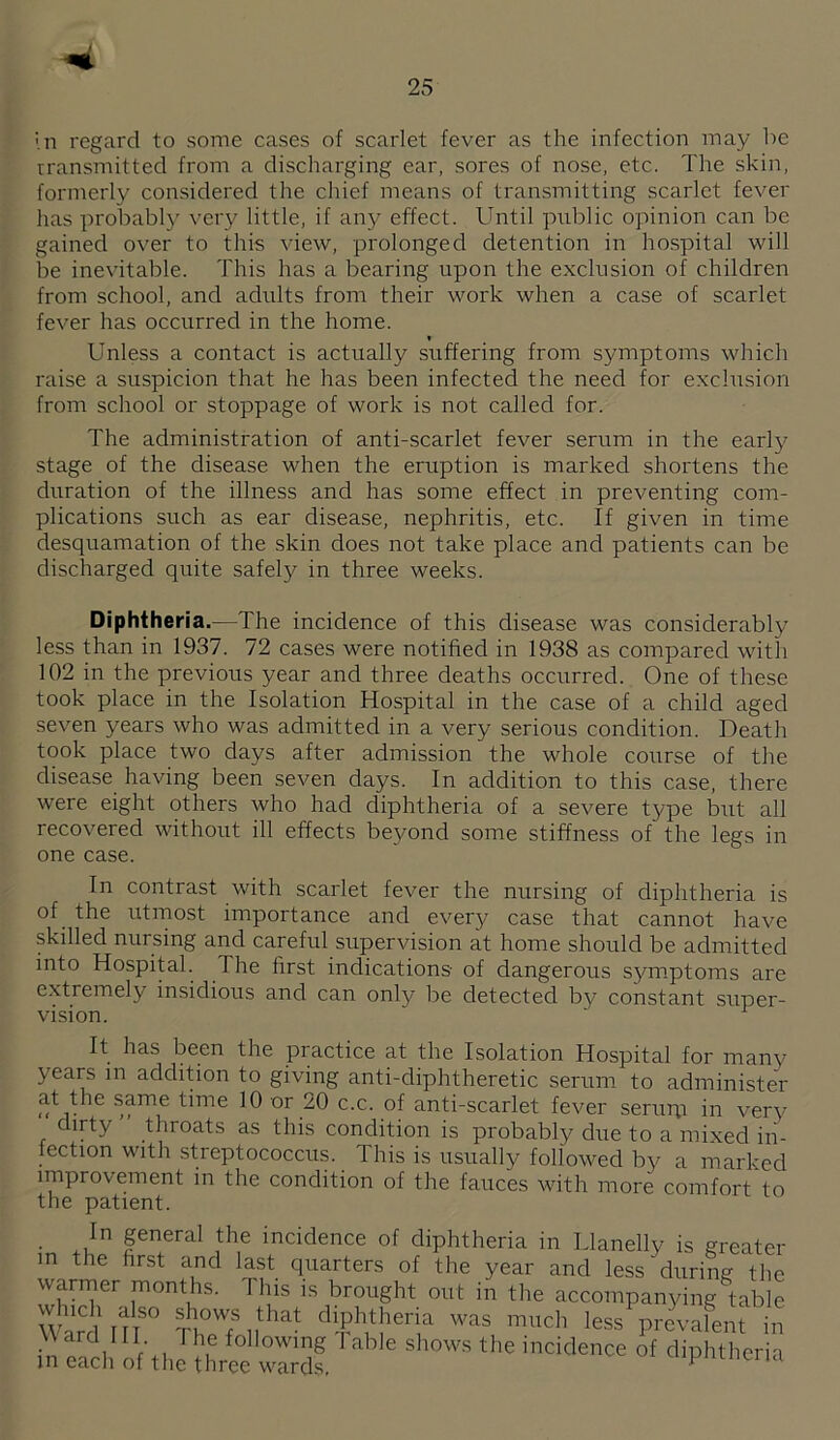 '.n regard to some cases of scarlet fever as the infection may be Transmitted from a discharging ear, sores of nose, etc. The skin, formerly considered the chief means of transmitting scarlet fever has probably very little, if any effect. Until public opinion can be gained over to this view, prolonged detention in hospital will be inevitable. This has a bearing upon the exclusion of children from school, and adixlts from their work when a case of scarlet fever has occurred in the home. « Unless a contact is actually suffering from symptoms which raise a suspicion that he has been infected the need for exclusion from school or stoppage of work is not called for. The administration of anti-scarlet fever serum in the early stage of the disease when the eruption is marked shortens the duration of the illness and has some effect in preventing com¬ plications such as ear disease, nephritis, etc. If given in time desquamation of the skin does not take place and patients can be discharged quite safely in three weeks. Diphtheria.—The incidence of this disease was considerably less than in 1937. 72 cases were notified in 1938 as compared with 102 in the previous year and three deaths occurred. One of these took place in the Isolation Hospital in the case of a child aged seven years who was admitted in a very serious condition. Death took place two days after admission the whole coiTrse of the disease having been seven days. In addition to this case, there were eight others who had diphtheria of a severe type but all recovered without ill effects beyond some stiffness of the legs in one case. In contrast with scarlet fever the nursing of diphtheria is of the utmost importance and every case that cannot have skilled nursing and careful supervision at home should be admitted into Hospital. The first indications of dangerous symptoms are extremely insidious and can only be detected by constant super¬ vision. ^ It has been the practice at the Isolation Hospital for many years in addition to giving anti-diphtheretic serum to administer (^^1. ^ time 10 or 20 c.c. of anti-scarlet fever serupi in very dirty throats as this condition is probably due to a mixed in¬ fection with streptococcus. This is usually followed by a marked improvement in the condition of the fauces with more comfort to the patient. In general the incidence of diphtheria in Llanelly is ereater in the first and last quarters of the year and less during the wanner months. This is brought out in the accompanying table Ward itr less prevalent in \\ ard HI The following I able shows the incidence of diphtheria in each of the three wards '-npiiLiitna