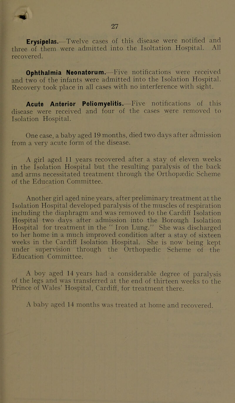 Erysipelas.—Twelve cases of this disease were notified and tliree of them were admitted into the Isoltation Hospital. All reco\’ered. Ophthalmia Neonatorum.—Five notifications were received and two of the infants were admitted into the Isolation Hospital. Recovery took place in all cases with no interference with sight. Acute Anterior Poliomyelitis.—Five notifications of this disease were received and four of the cases were removed to Isolation Hospital. One case, a baby aged 19 months, died two days after admission from a very acute form of the disease. A girl aged 11 years recovered after a stay of eleven weeks in the Isolation Hospital but the resulting paralysis of the back and arms necessitated treatment through the Orthopaedic Scheme of the Education Committee. Another girl aged nine years, after preliminary treatment at the Isolation Hospital developed paralysis of the muscles of respiration including the diaphragm and was removed to the Cardiff Isolation Hospital two days after admission into the Borough Isolation Hospital for treatment in the “ Iron Lung.” She was discharged to her home in a much improved condition after a stay of sixteen weeks in the Cardiff Isolation Hospital. She is now being kept under supervision through the Orthopjedic Scheme of the Education Committee. A boy aged 14 years had a considerable degree of paralysis of the legs and was transferred at the end of thirteen weeks to the Prince of Wales’ Hospital, Cardiff, for treatment there. A baby aged 14 months was treated at home and recovered.