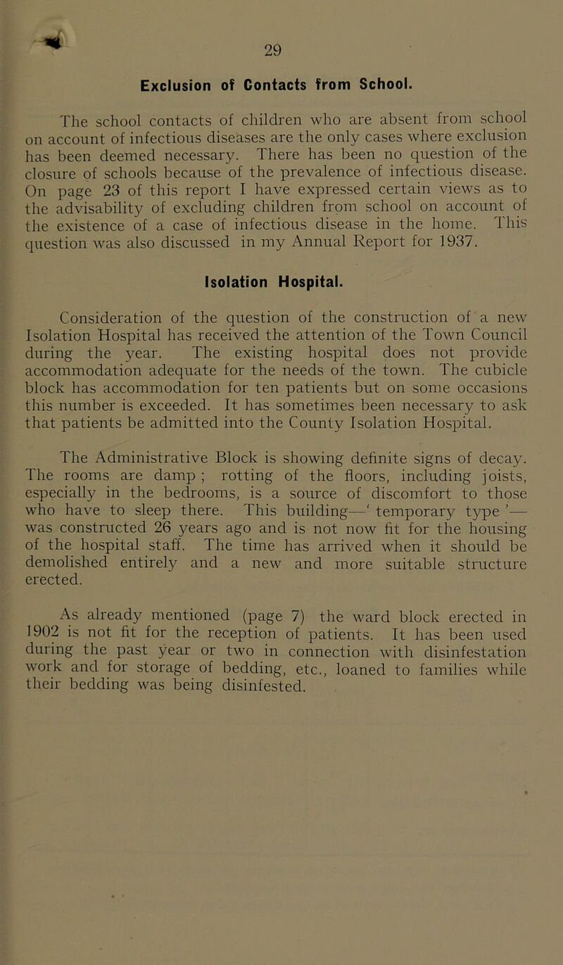 Exclusion of Contacts from School. The school contacts of children who are absent from school on account of infectious diseases are the only cases where exclusion has been deemed necessary. There has been no question of the closure of schools because of the prevalence of infectious disease. On page 23 of this report I have expressed certain views as to the advisability of excluding children from school on account of the existence of a case of infectious disease in the home. This question was also discussed in my Annual Report for 1937. Isolation Hospital. Consideration of the question of the construction of a new Isolation Hospital has received the attention of the Town Council during the year. The existing hospital does not provide accommodation adequate for the needs of the town. The cubicle block has accommodation for ten patients but on some occasions this number is exceeded. It has sometimes been necessary to ask that patients be admitted into the County Isolation Hospital. The Administrative Block is showing definite signs of decay. The rooms are damp ; rotting of the floors, including joists, especially in the bedrooms, is a source of discomfort to those who have to sleep there. This building—‘ temporary type '— was constructed 26 years ago and is not now fit for the housing of the hospital staff. The time has arrived when it should be demolished entirely and a new and more suitable structure erected. As already mentioned (page 7) the ward block erected in 1902 is not fit for the reception of patients. It has been used during the past year or two in connection with disinfestation work and for storage of bedding, etc., loaned to families while their bedding was being disinfested.
