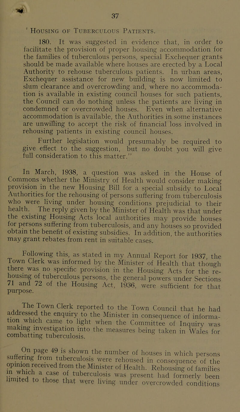 ' flousiNG OF Tuberculous Patients. 180. It was suggested in evidence that, in order to facilitate the provision of proper housing accommodation for the families of tuberculous persons, special E.xchequer grants should be made available where houses are erected by a Local Authority to rehouse tuberculous patients. In urban areas. Exchequer assistance for new building is now limited to slum clearance and overcrowding and, where no accommoda¬ tion is available in existing council houses for such patients, the Council can do nothing unless the patients are living in condemned or overcrowded houses. Even when alternative accommodation is available, the Authorities in some instances are unwilling to accept the risk of financial loss involved in rehousing patients in existing council houses. Further legislation would presumably be required to give effect to the suggestion, but no doubt you will give full consideration to this matter.” In March, 1938, a question was asked in the House of Commons whether the Ministi'y of Health would consider making provisiori in the new Housing Bill for a special subsidy to Local .Authorities for the rehousing of persons suffering from tuberculosis who were living under housing conditions prejudicial to their health. The reply given by the Minister of Health was that under the existing Housing Acts local authorities may provide houses for persons suffering from tuberculosis, and any houses so provided obtain the benefit of existing subsidies. In addition, the authorities may grant rebates from rent in suitable cases. Following this, as stated in my Annual Report for 1937, the Town Clerk was informed by the Minister of Health that though there was no specific provision in the Housing Acts for the re¬ housing of tuberculous persons, the general powers under Sections 71 and 72 of the Housing Act, 1936, were sufficient for that purpose. reported to the Town Council that he had addressed the enquiry to the Minister in consequence of informa¬ tion which came to light when the Committee of Inquiry was making mvestigation into the measures being taken in Wales for combatting tuberculosis. rr shown the number of houses in which persons sulfermg from tuberculosis were rehoused in consequence of the opinion received from the Minister of Health. Rehousing of families h'mi7rW a case of tuberculosis was present had formerly been fimited to those that were living under overcrowded conditions