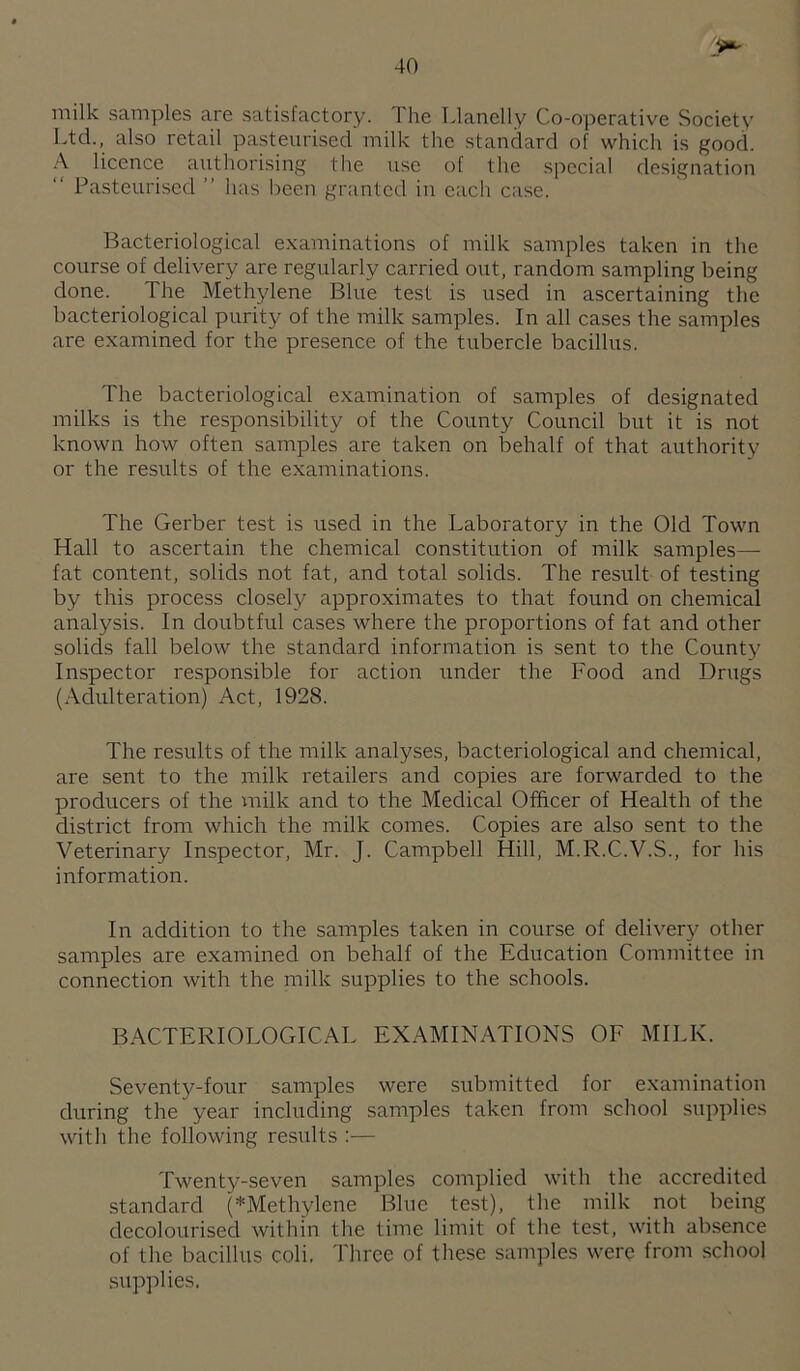 milk samples are satisfactory. The Llanelly Co-operative Society Ltd., also retail pasteurised milk the standard of which is good. A licence authorising the use of the special designation Pasteurised ” has been granted in each case. Bacteriological examinations of milk samples taken in the course of delivery are regularly carried out, random sampling being done. The Methylene Blue test is used in ascertaining the bacteriological purity of the milk samples. In all cases the samples are examined for the presence of the tubercle bacillus. The bacteriological examination of samples of designated milks is the responsibility of the County Council but it is not known how often samples are taken on behalf of that authority or the results of the examinations. The Gerber test is used in the Laboratory in the Old Town Hall to ascertain the chemical constitution of milk samples— fat content, solids not fat, and total solids. The result of testing by this process closely approximates to that found on chemical analysis. In doubtful cases where the proportions of fat and other solids fall below the standard information is sent to the County Inspector responsible for action under the Food and Drugs (Aclulteration) Act, 1928. The results of the milk analyses, bacteriological and chemical, are sent to the milk retailers and copies are forwarded to the producers of the milk and to the Medical Officer of Health of the district from which the milk comes. Copies are also sent to the Veterinary Inspector, Mr. J. Campbell Hill, M.R.C.V.S., for his information. In addition to the samples taken in course of delivery other samples are examined on behalf of the Education Committee in connection with the milk supplies to the schools. BACTERIOLOGICAL EXAMINATIONS OF MILK. Seventy-four samples were submitted for examination during the year including samples taken from school supplies with the following results :— Twenty-seven samples complied with the accredited standard (*Methylene Blue test), the milk not being decolourised within the time limit of the test, with ab.sence of the bacillus coli. Three of these samples were from school supplies.