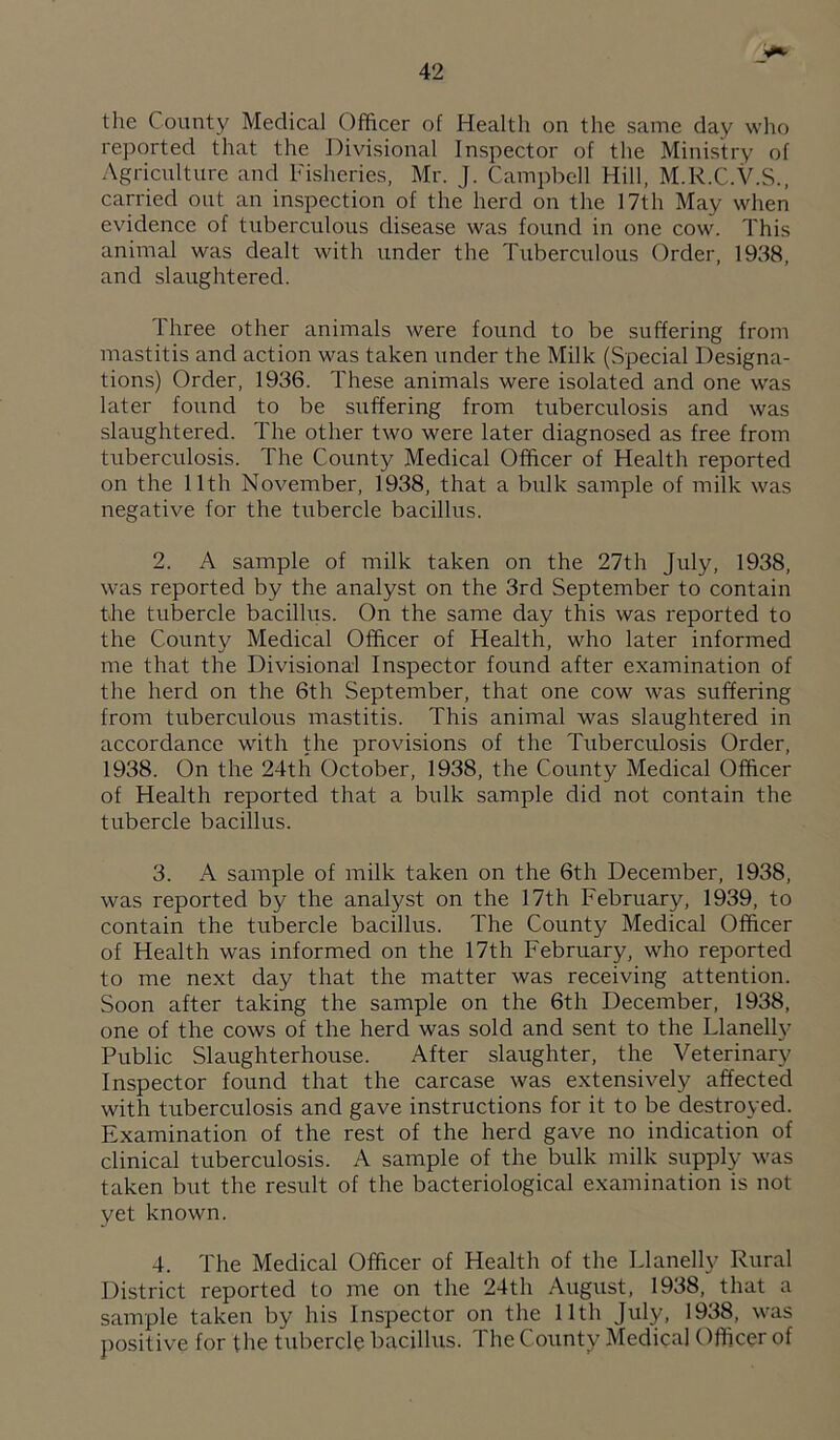 the County Medical Officer of Health on the same day who reported that the Divisional Inspector of the Ministry of Agriculture and Fisheries, Mr. J. Campbell Hill, M.R.C.V.S., carried out an inspection of the herd on the 17th May when evidence of tuberculous disease was found in one cow. This animal was dealt with under the Tuberculous Order, 1938, and slaughtered. Three other animals were found to be suffering from mastitis and action was taken under the Milk (Special Designa¬ tions) Order, 1936. These animals were isolated and one was later found to be suffering from tuberculosis and was slaughtered. The other two were later diagnosed as free from tuberculosis. The County Medical Officer of Health reported on the 11th November, 1938, that a bulk sample of milk was negative for the tirbercle bacillus. 2. A sample of milk taken on the 27th July, 1938, was reported by the analyst on the 3rd September to contain the tubercle bacillus. On the same day this was reported to the County Medical Officer of Health, who later informed me that the Divisional Inspector found after examination of the herd on the 6th September, that one cow was suffering from tuberculous mastitis. This animal was slaughtered in accordance with the provisions of the Tuberculosis Order, 1938. On the 24th October, 1938, the County Medical Officer of Health reported that a bulk sample did not contain the tubercle bacillus. 3. A sample of milk taken on the 6th December, 1938, was reported by the analyst on the 17th February, 1939, to contain the tubercle bacillus. The County Medical Officer of Health was informed on the 17th February, who reported to me next day that the matter was receiving attention. Soon after taking the sample on the 6th December, 1938, one of the cows of the herd was sold and sent to the Llanelly Public Slaughterhouse. After slaughter, the Veterinary Inspector found that the carcase was extensively affected with tuberculosis and gave instructions for it to be destroyed. Examination of the rest of the herd gave no indication of clinical tuberculosis. A sample of the bulk milk supply was taken but the result of the bacteriological examination is not yet known. 4. The Medical Officer of Health of the Llanelly Rural District reported to me on the 24th August, 1938, that a sample taken by his Inspector on the 11th July, 1938, was positive for the tubercle bacillus. The County Medical Officer of