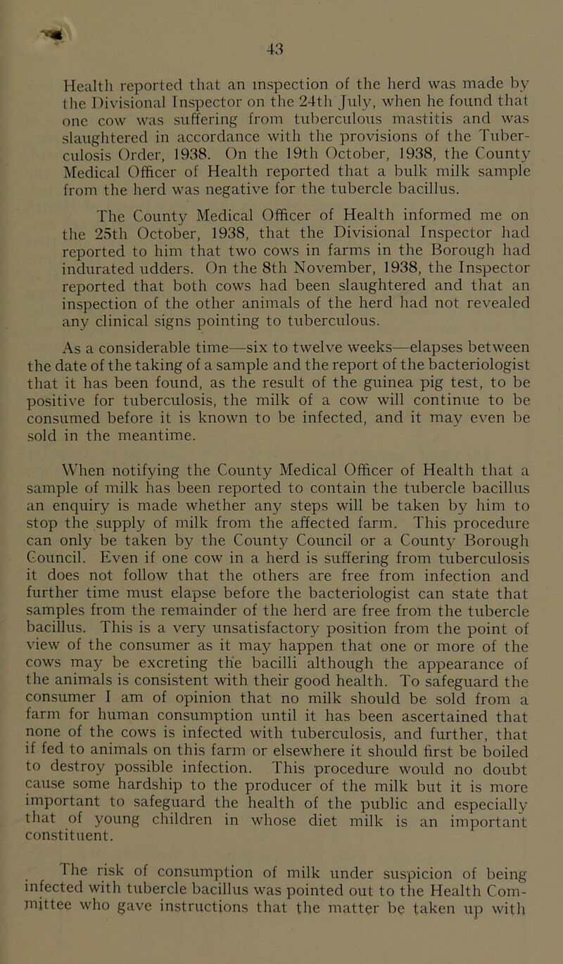 Health reported that an inspection of the lierd was made by tlie Divisional Inspector on the 24th Jxdy, when he found that one cow was suffering from tuberculous mastitis and was slaughtered in accordance with the provisions of the Tuber¬ culosis Order, 1938. On the 19th October, 1938, the County Medical Officer of Health reported that a bulk milk sample from the herd was negative for the tubercle bacillus. The County Medical Officer of Health informed me on the 25th October, 1938, that the Divisional Inspector had reported to him that two cows in farms in the Borough had indurated udders. On the 8th November, 1938, the Inspector reported that both cows had been slaughtered and that an inspection of the other animals of the herd had not revealed any clinical signs pointing to tuberculous. As a considerable time—six to twelve weeks—elapses between the date of the taking of a sample and the report of the bacteriologist that it has been found, as the result of the guinea pig test, to be positive for tuberculosis, the milk of a cow will continue to be consumed before it is known to be infected, and it may even be sold in the meantime. When notifying the County Medical Officer of Health that a sample of milk has been reported to contain the tubercle bacillus an enquiry is made whether any steps will be taken by him to stop the supply of milk from the affected farm. This procedure can only be taken by the County Council or a County Borough Council. Even if one cow in a herd is suffering from tuberculosis it does not follow that the others are free from infection and further time must elapse before the bacteriologist can state that samples from the remainder of the herd are free from the tubercle bacillus. This is a very unsatisfactory position from the point of view of the consumer as it may happen that one or more of the cows may be excreting the bacilli although the appearance of the animals is consistent with their good health. To safeguard the consumer I am of opinion that no milk should be sold from a farm for human consumption until it has been ascertained that none of the cows is infected with tuberculosis, and further, that if fed to animals on this farm or elsewhere it should first be boiled to destroy possible infection. This procedure would no doubt caixse some hardship to the producer of the milk but it is more important to safeguard the health of the public and especially that of young children in whose diet milk is an important constituent. I he risk of consumption of milk under suspicion of being infected with tubercle bacillus was pointed out to the Health Com- jnittee who gave instructions that the matter be taken up with