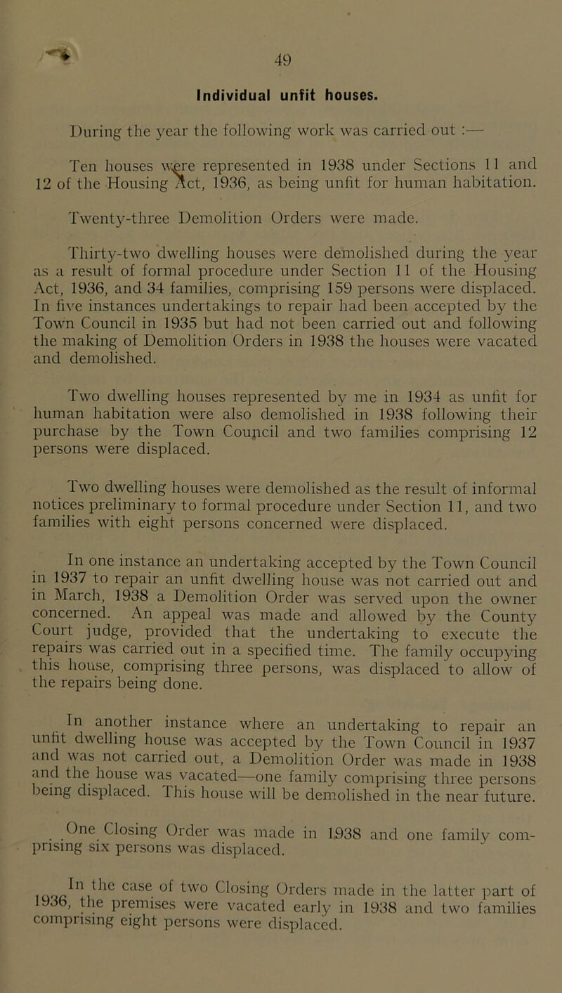 Individual unfit houses. During the year the following work was carried out :— Ten houses w£re represented in 1938 under Sections 11 and 12 of the Housing ^ct, 1936, as being unlit for human habitation. Twenty-three Demolition Orders were made. Thirty-two dwelling houses were demolished during the year as a result of formal procedure under Section 11 of the Housing Act, 1936, and 34 families, comprising 159 persons were displaced. In five instances undertakings to repair had been accepted by the Town Council in 1935 but had not been carried out and following the making of Demolition Orders in 1938 the houses were vacated and demolished. Two dwelling houses represented by me in 1934 as unfit for human habitation were also demolished in 1938 following their purchase by the Town Coujicil and two families comprising 12 persons were displaced. Two dwelling houses were demolished as the result of informal notices preliminary to formal procedure under Section 11, and two families with eight persons concerned were displaced. In one instance an undertaking accepted by the Town Council in 1937 to repair an unfit dwelling house was not carried out and in March, 1938 a Demolition Order was served upon the owner concerned. An appeal was made and allowed b}/ the County Court judge, provided that the undertaking to execute the repairs was carried out in a specified time. The family occupying this house, comprising three persons, was displaced to allow of the repairs being done. In another instance where an undertaking to repair an unfit dwelling house was accepted by the Town Council in 1937 and was not carried out, a Demolition Order was made in 1938 and the house was vacated—one family comprising three persons being displaced. This house will be demolished in the near future. One Closing Order was made in 1938 and one family com¬ prising six persons was displaced. Closing Orders made in the latter part of 1936, the premrses were vacated early in 1938 and two families comprising eight persons were displaced.