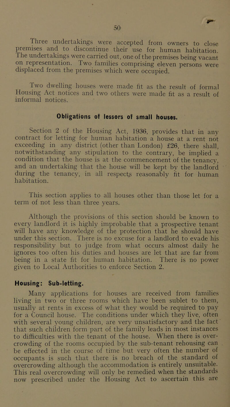 piree iindertakings were accepted from owners to close premises and to discontinue their use for human habitation. The undertakings were carried out, one of the premises being vacant on representation. Two families comprising eleven persons were displaced from the premises which were occupied. Two dwelling houses were made fit as the result of formal Housing Act notices and two others were made fit as a result of informal notices. Obligations of lessors of small houses. Section 2 of the Housing Act, 1936, provides that in any contract for letting for human habitation a house at a rent not exceeding in any district (other than London) £26, there shall, notwithstanding any stipulation to the contrary, be implied a condition that the house is at the commencement of the tenancy, and an undertaking that the house will be kept by the landlord during the tenancy, in all respect^ reasonably fit for human habitation. This section applies to all houses other than those let for a term of not less than three years. Although the provisions of this section should be known to every landlord it is highly improbable that a prospective tenant will have any knowledge of the protection that he should have under this section. There is no excuse for a landlord to evade his responsibility but to judge from what occurs almost daily he ignores too often his duties and houses are let that are far from being in a state fit for human habitation. There is no power given to Local Authorities to enforce Section 2. Housing: Sub-letting. Many applications for houses are received from families living in two or three rooms which have been sublet to them, usually at rents in excess of what they would be required to pay for a Council house. The conditions under which they live, often with several young children, are very unsatisfactory and the fact that such children form part of the family leads in most instances to difficulties with the tenant of the house. When there is over¬ crowding of the rooms occupied by the sub-tenant rehousing can be effected in the course of time but very often the number of occupants is such that there is no breach of the standard of overcrowding although the accommodation is entirely unsuitable. This real overcrowding will only be remedied when the standards now prescribed under the Housing Act to ascertain this are