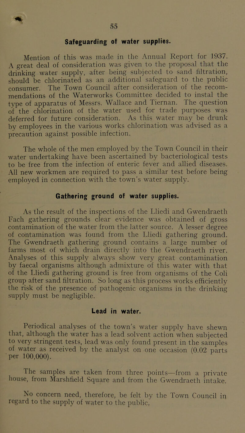 Safeguarding of water supplies. Mention of this was made in the Annual Report for 1937. A great deal of consideration was given to the proposal that the drinking water supply, after being subjected to sand filtration, should be chlorinated as an additional safeguard to the public consumer. The Town Council after consideration of the recom¬ mendations of the Waterworks Committee decided to instal the type of apparatus of Messrs. Wallace and Tiernan. The question of the chlorination of the water used for trade purposes was deferred for future consideration. As this water may be drunk by employees in the various works chlorination was advised as a precaution against possible infection. The whole of the men employed by the Town Council in their water undertaking have been ascertained by bacteriological tests to be free from the infection of enteric fever and allied diseases. .\11 new workmen are required to pass a similar test before being employed in connection with the town’s water supply. Gathering ground of water supplies. As the result of the inspections of the Lliedi and Gwendraeth Fach gathering grounds clear evidence was obtained of gross contamination of the water from the latter source. A lesser degree of contamination was found from the Lliedi gathering ground. The Gwendraeth gathering ground contains a large number of farms most of which drain directly into the Gwendraeth river. .\nalyses of this supply always show very great contamination by faecal organisms although admixture of this water with that of the Lliedi gathering ground is free from organisms of the Coli group after sand filtration. So long as this process works efficiently the risk of the presence of pathogenic organisms in the drinking supply must be negligible. Lead in water. Periodical analyses of the town’s water supply have shewn that, although the water has a lead solvent action when subjected to very stringent tests, lead was only found present in the samples of water as received by the analyst on one occasion (0.02 parts ■per 100,000). The samples are taken from three points—from a private house, from Marshfield Square and from the Gwendraeth intake. No concern need, therefore, be felt by the Town Council in regard to the supply of water to the public,