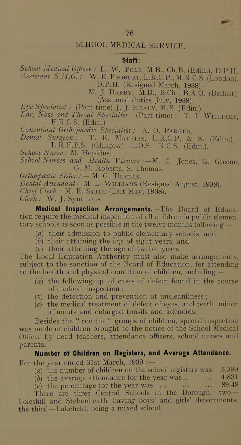 SCHOOL MEDICAL SERVICE. Staff: School Medical Officer : L. W. Pole, M.B., Ch.B. (Edin.) D P H Assistant S.M.O. : VV. E. Probert, L.R.C.P., M.R.C.S. (London)’ D.P.H. (Resigned March, 1938). M. J. Darby, M.B., B.Ch., B.A.O. (Belfast), (Assumed duties July, 1938). Eye Specialist: (Part-time) J. J. Healy, M.B. (Edin.) Ear, Nose and Throat Specialist: (Part-time) : T. I Willi\.ms F.R.C.S. (Edin.) ‘ ' ’ Consultant Orthopaedic Specialist: .A. O. Parker. Dental Surgeon: T. E. Mathias, L.R.C.P. & S. (lAdin.! L.R.F.P.S. (Gla.sgo\v), L.D.S., R.C.S. (Edin.). School Nurse : AI. Hopkins. School Ntirses and Health Visitors M. C. Jones, G. Greene, G. M. Roberts, S. Thomas. Orthopcedic Sister : ~ M. G. Thomas. Dental Attendant : M. E. Williams (Resigned August, 1938). Chief Clerk : M. E. Smith (Left May, 1938). Clerk : W. J. S3-mmons. Medical Inspection Arrangements. The Board of Educa¬ tion require the medical inspection of all children in public elemen¬ tary schools as soon as possible in the twelve months following - [a) their admission to public elementary schools, and [b) their attaining the age of eight years, and [c) their attaining the age of twelve 5-ears. The Local Education Authority must also make arrangements, subject to the sanction of the Board of Education, for attending to the health and ph5-sical condition of children, including — (a) the following-up of cases of defect found in the course of medical inspection ; (b) the detection and prevention of uncleanliness ; (c) the medical treatment of defect of eyes, and teeth, minor ailments and enlarged tonsils and adenoids. Besides the “ routine ” groups of children, special inspection was made of children brought to the notice of the School Medical Officer by head teachers, attendance officers, school nurses and I'arents. Number of Children on Registers, and Average Attendance. For the year ended 31st March, 1939 {a) the number of children on the school registers was 5,399 {b) the average attendance for the year was. 4,831 (c) the percentage for the year was. 89.48 There are three Central Schools in the Borough, two— Coleshill and Stebonheath having boys’ and girls’ departments, the third - Lakefield, being a mi.xed school.