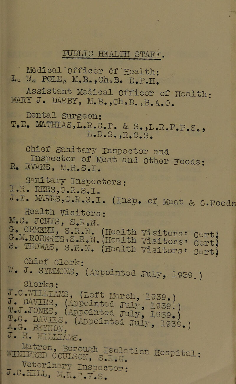 PUBLIC HEALTH STAFF Medical'officer of'Health: Lu Vo POLE,. M.B, 70haB* D*P.H« Assistant Medical Officer of Health: MARY o. DARBY, M.B. ,Ch»B. ,B.A.Q. Dental Surgeon; T.E. MATHIAS,L.R.C.P. & S. ,L.R.F.P.3., L.D.S.,R.C.S. Chief sanitary inspector and rnspecuor of Meat and Other Foods* R. EVAR8, M.R.S.I. Sanitary inspectors* I.R. m,C.E.SJ. u .X'J* AlRKS,C,R.G.l. (insp. of Meat a c.Foods tors1 cert, t, Co: Cor Health Visitors • M.C. JOKES, S.R.N. ' Co GRSSolE, S.R.iT. (Health yisi 1 ^ROBERTS»S .R. He (Health yi s it or s r ° ° AROMAS, S oR.N. (Health yisitor s * Chief clerk; * ^ * SHvl/ICHS, (Appointed July, 1S59 ) Clerks: o .C.vvHLL_lAM3, (Left March. 19^0 \ ^.JWrizs, (Appointed jnl-s iq39?) T.J.JOKES, (Appointed July 1039* T.C. DAVIES, (Appointed JuIv^Tq^ > J. H. WILLIAMS. VmSS§naouSo^hsFCAtiCI1 Hospitcl: - Votcrianry Inspector* J.C.H,LL, K.R.L7.S. t)