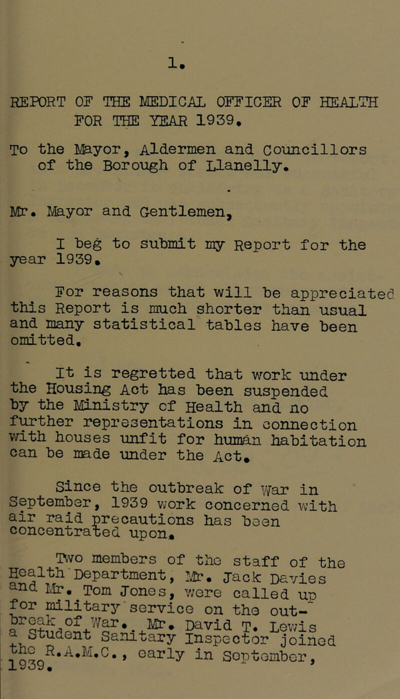 REPORT OF THE MEDICAL OFFICER OF HEALTH FOR THE YEAR 1959. To the Mayor, Aldermen and Councillors of the Borough of Llanelly. Mr. Mayor and Gentlemen, I beg to submit my Report for the year 1939. N For reasons that will be appreciated this Report is much shorter than usual and many statistical tables have been omitted. It is regretted that work under the Housing Act has been suspended by the Ministry cf Health and no further representations in connection with houses unfit for human habitation can be made under the Act. Since the outbreak of war in September, 1939 work concerned with air raid precautions has been concentrated upon. Two members of the staff of the Health - Department, Mr. jack Davies and Lb?. Tom Jones, were called ur for military service on the out- David T* Lev,ls a Student Sanitary inspector joined t » Gai‘ly la September, j. v/' o y •