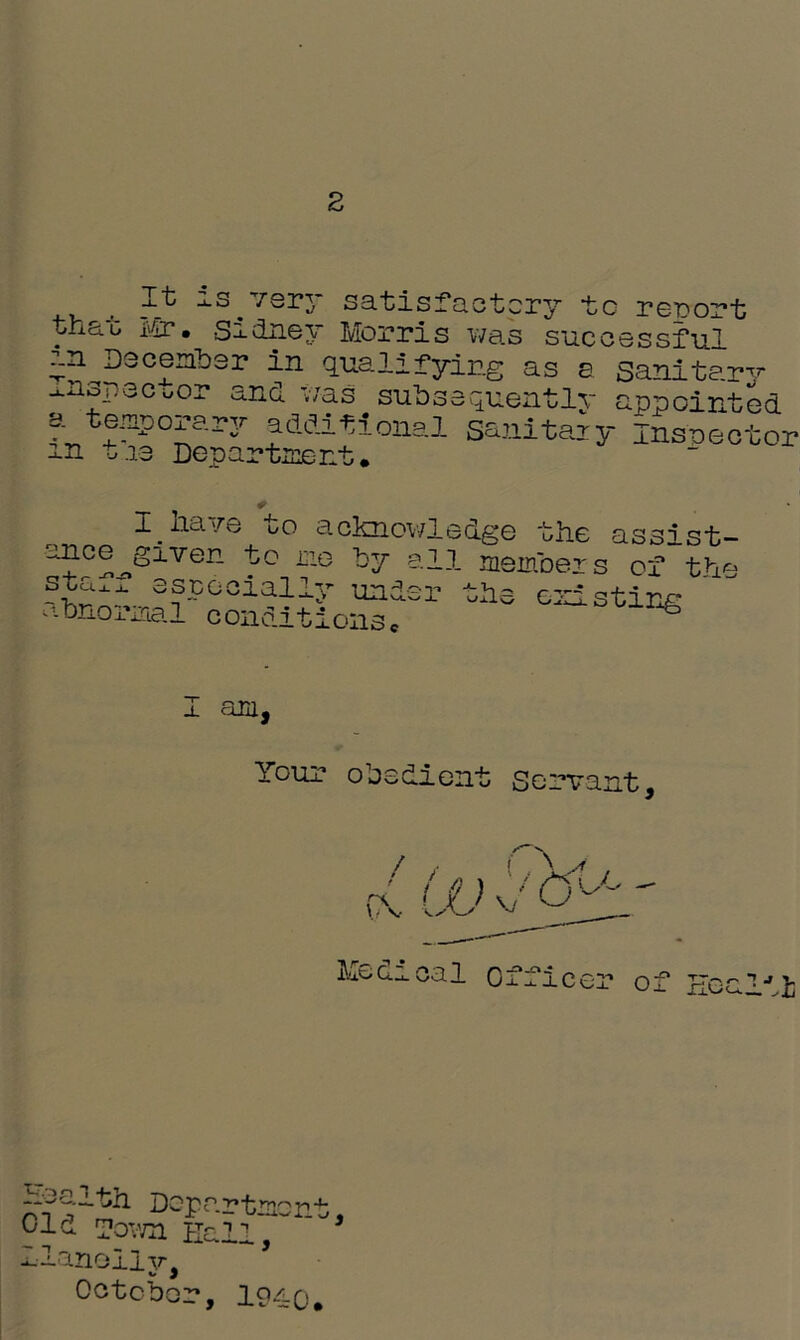 It is very satisfactory to report tha-c Mr. Sidney Morris was successful in December in qualifying as a sanitary ^.nspecuor and was subsequently appointed atemporary additional sanitary Inspector m t.13 Department. I. ha>/e oo acknowledge the assist- ance given to me by all members staff esccciall abnormal conditions under or the die existing I am, Your obedient Servant, Medical office: of Eealii Health Departmon Old Town Hall, ‘ Ilanolijr^ October, lg/LQ yJ 3