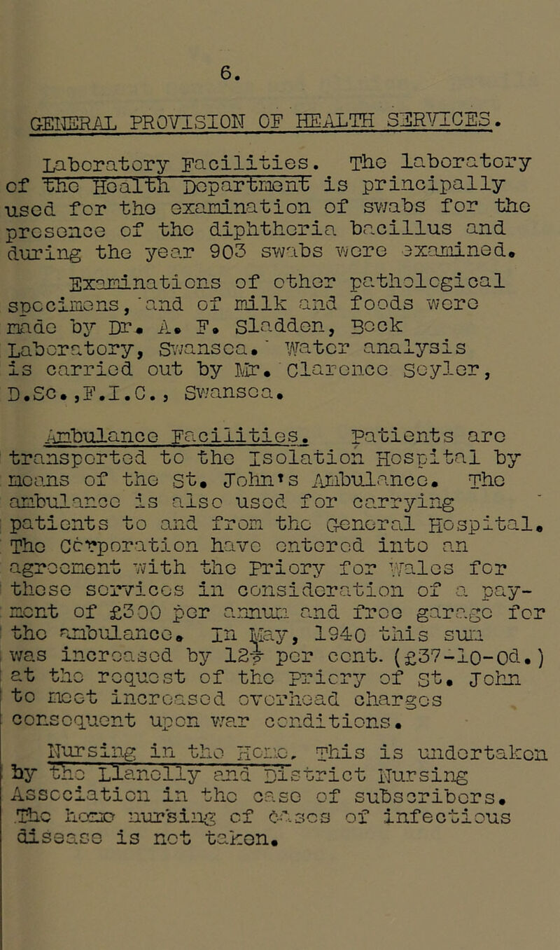 6 GENERAL PROVISION OF HEALTH SERVICES. Laboratory Facilities. Tbe laboratory of tAc Healtli Department is principally used for the examination of swabs for the presence of the diphtheria bacillus and during the year 903 swabs were examined. Examinations of other pathological specimens,'and of milk and foods were made by Dr. A. E. Sladden, Bock Laboratory, Swansea.' water analysis is carried out by Mr. clarence soyler, D.Sc.,F.1.C., Swansea. Ambulance Facilities. patients arc transported to the Isolation Hospital by moans of the St. John*s Ambulance. The ambulance is also used for carrying patients to and from the General Hospital. The Corporation have entered into van agreement with the priory for wales for those services in consideration of a pay- ment of £300 per annum and free garage for the ambulance* In May, 1940 this sum i was increased by 12i per cent. (£37-lo-Od.) at the request of the priory of st. John to moot increased overhead charges consequent upon war conditions. Nursing in the Homo, phis is undertaken by t'he Llanelly and District Nursing Association in the case of subscribers. The homo nursing cf cases of infectious disease is net taken.