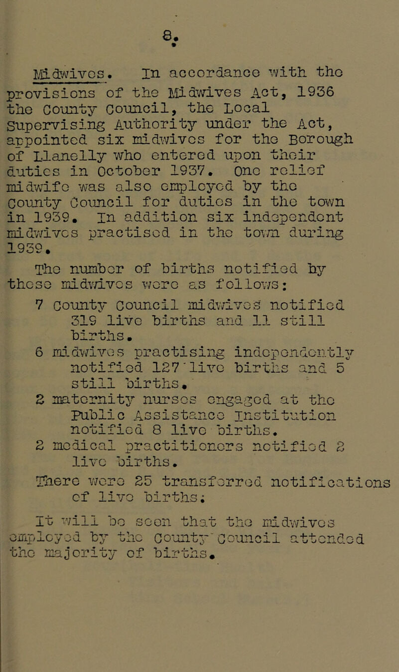 8. Midwivos. in accordancG with tho provisions of tho Midwives Act, 1936 tho County Council, the Local Supervising Authority under the Act, appointed six midwives for the Borough of Llanelly who entered upon their duties in October 1937, one relief midwife was also employed by the County Council for duties in the town in 1939, In addition six Independent rnidwives practised in the town during 1959. The number of births notified hy these midwivos wore as follows; 7 county Council rnidwives notified 319 live births and 11 still births. 6 rnidwives practising independently notified 127'live births and 5 still births. 2 maternity nurses engaged at the Public Assistance institution notified 8 live births. 2 medical practitioners notified 2 live births. There were 25 transferred notifications cf live births; It will be seen that the midwives employed by the county~council the majority of births. attended