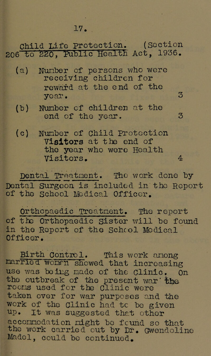 17. Child Life protection. (section 206 to 220, ^Public health Act, 1936. (a) Nuriber of persons who were receiving children for reward at the end of the year. 3 (b) Nunber of children at the end of the year. 3 (c) Nunber of Child Protection Visitors at the end of the year who were Health Visitors. 4 Dental Treatnent. The work done by Dental Surgeon is included in the Report of the School Medical Officer. Orthopaedic Treatment. The report of the Orthopaedic sister will be found in the Report of the School Medical Officer. Birth Control. This work anong Earned, women showed that increasing use was being nade of the clinic. On tho outbreak of the present war' the rooms used for the Clinic were taken over for war purposes and the work of tho Clinic had tc be given up. it was suggested that other accomodation night bo feund so that the work carried out by Dr. Gwendoline Madol, could be continued.