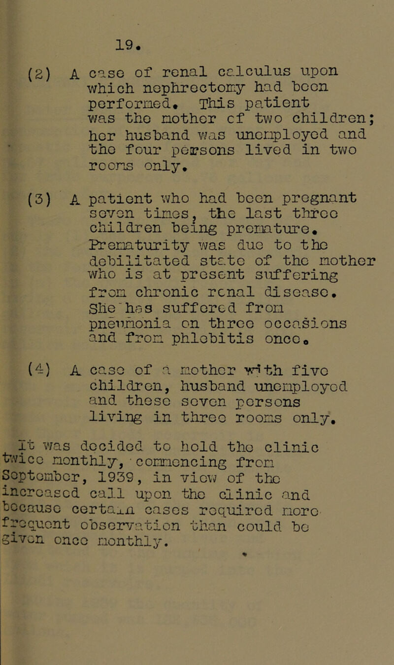 (2) A cisg of renal calculus upon which, nephrectomy had ho on performed* This patient was the mother cf two children; hor husband was unemployed and the four persons lived in two rooms only, (3) A patient who had been pregnant seven times, the last three children being premature. Prematurity was due to the debilitated state of the mother who is at present suffering from chronic renal disease. Shehas suffered from pneumonia on three occasions and from phlebitis once* (4) A case of a mother ynth five children, husband unemployed and these seven persons living in three rooms only. It was decided to hold the clinic twice monthly, commencing from September, 1939, in view of the increased call upon the clinic and because certain cases required more frequent observation than could bo given once monthly.