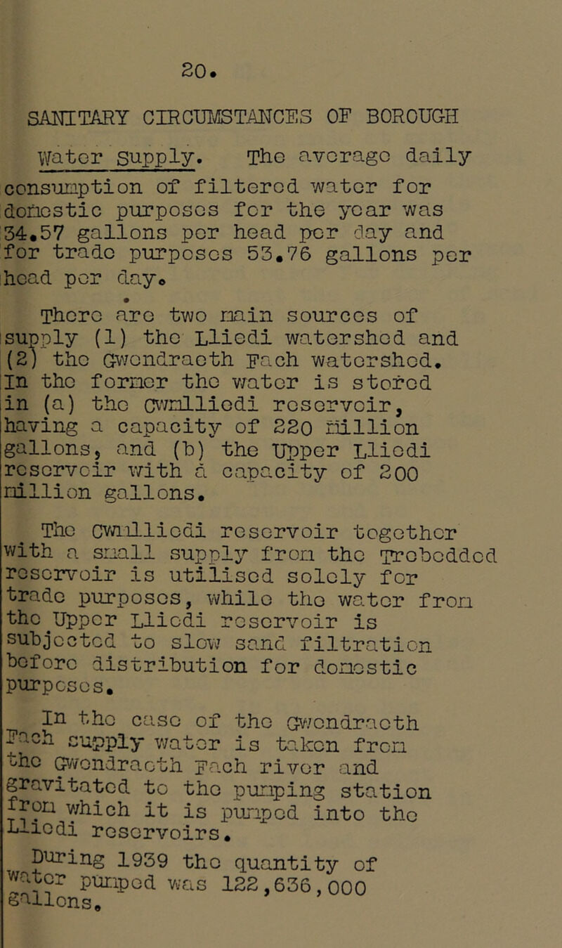 20. SANITARY CIRCUMSTANCE8 OF BOROUGH Water supply* The average daily consumption of filtered water for domestic purposes for the year was 34.57 gallons per head per clay and for trade purposes 53.76 gallons per head per day. There are two min sources of supply (1) the Llicdi watershed and (2) the Gwondraeth Fach watershed, in the former the water is stored iin (a) the cwnlliedi reservoir, having a capacity of 220 million gallonss and (b)vthe Upper Llicdi reservoir with a capacity of 200 million gallons. The cwnlliedi reservoir together with a snail supply from the irobcddcd reservoir is utilised solely for trade purposes, while the water fron thc^Upper Llicdi reservoir is subjected to slow sand filtration before distribution for domestic purposes. In the case of the Gwondraeth Fach supply water is taken fron the Gwondraeth Fach river and gravitated to the pumping station from which it is pumped into the t-iodi reservoirs. During 1939 the quantity of water pumped was 122,636,000 gallons.