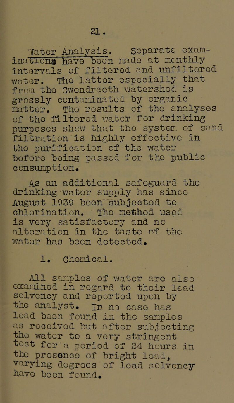 21. Ifator Analysis. Separate exam- inations have been nade at monthly intervals of filtered and unfiltcrcd water. The latter especially that from the Gwondraeth watershed is grossly contaminated by organic natter. The results cf the analyses of the filtered water for drinking purposes show that the system of sand filtration is highly effective in the purification of the water before being passed for the public consumption. As an additional safeguard the drinking-water supply has since August 1939 been'subjected to chlorination. The method used is very satisfactory and no alteration in the taste of the water has been detected. 1. Chemical. All samples of water are also examined in regard to their lead solvency and reported upon by the analyst, ir no case has lead been found in the samples as received but after subjecting the water to a very stringent test for a period of 24 hours in the presence cf bright lead, varying degrees of load solvency have been found.