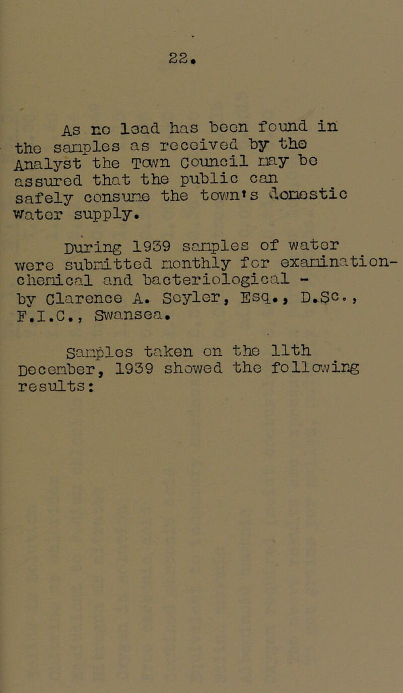 22. As no load has boon found in tho samples as received by the Analyst the Town council may be assured that the public can safely consume the town’s domestic water supply. During 1939 samples of water were submitted monthly for examination- chemical and bacteriological - by Clarence A. Scylcr, Esq., D.Sc»> E.I.C., Swansea. Samples taken on the 11th December, 1939 showed the following results: