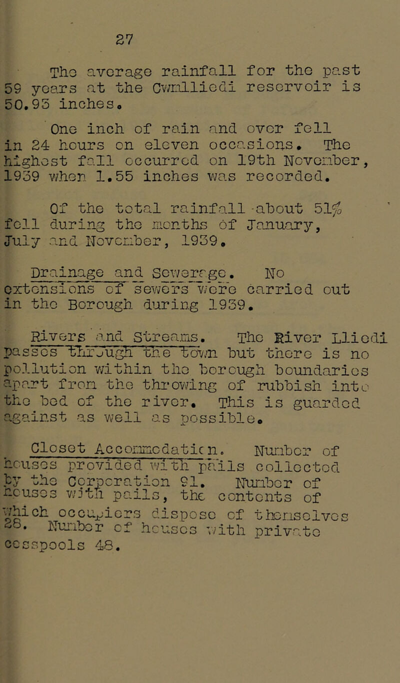 27 The average rainfall for the past 5S years at the Cwnlliedi reservoir is 50.95 inches. One inch of rain and over fell in 24 hours on eleven occasions* The highest fall occurred on 19th November, 1939 when 1.55 inches was recorded. Of the total rainfall -about 51$ fell during the months of January, July and November, 1939. Drainage and Sewere_ge. No extensions of sewers were carried out in the Borough during 1939. Rivers and Streams. The River Lliedi passes through the' town but there is no pollution within the borough boundaries apart from the throwing of rubbish into the bed of the river. This is guarded against as well as possible. Closet Accommcdaticn. Number of houses provided with pa'iIs collected by the Corporation 91. Number of houses wzjtii pails, the contents of which occupiers 28. Number of h cesspools 48. dispose of themselves cuscs with private