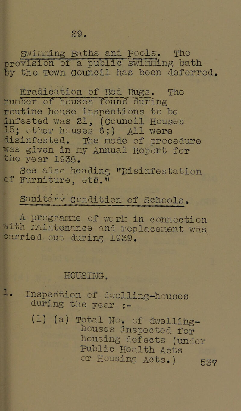 29. Swinging Baths and pools. The provision of a public spinning bath by the Town Council has boon deferred. Eradication of Bed Bugs. The ironber cf houses “found ‘during routine house inspections to be infested was 21, (Council Houses 15; ether houses 6;) All were disinfested. The node of procedure was given in ny Annual Report for the year 1938. See also heading Disinfestation of Furniture, etc.” Sanita-v Condition of Schools«, ^A programe of worl: in connection with mintenance and replacement was ccarried out during 1939. HOUSING. -• Inspection cf dwelling-houses during the year U) (a) Total No. cf dwelling- houses inspected for housing defects (under Public Health Acts or Housing Acts.) 537