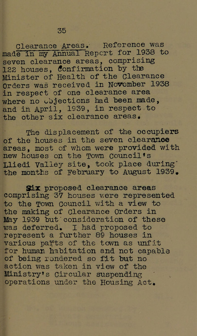 35 Clearance Areas* Reference_was made in my Annual Report for 1938 to seven clearance areas, comprising 122 houses, Confirmation by the Minister of Health of the Clearance Orders was received in November 1938 in respect of one clearance area where no objections had been made, and in April, 1939, in respect to the other six clearance areas. The displacement of the occupiers of the houses in the seven clearance areas, most of whom were provided with new houses on the Town council*s Lliedi Valley site, took place during' the months of February to August 1939. Six proposed clearance areas comprising 37 houses were represented to the Town Council with a view to the making of clearance Orders in May 1939 but'consideration of these was deferred. I had proposed to represent a further 89 houses in various parts of the town as unfit for human habitation and not capable of being rendered so fit but no action was taken in view of the Ministry*s circular suspending operations under the Housing Act.