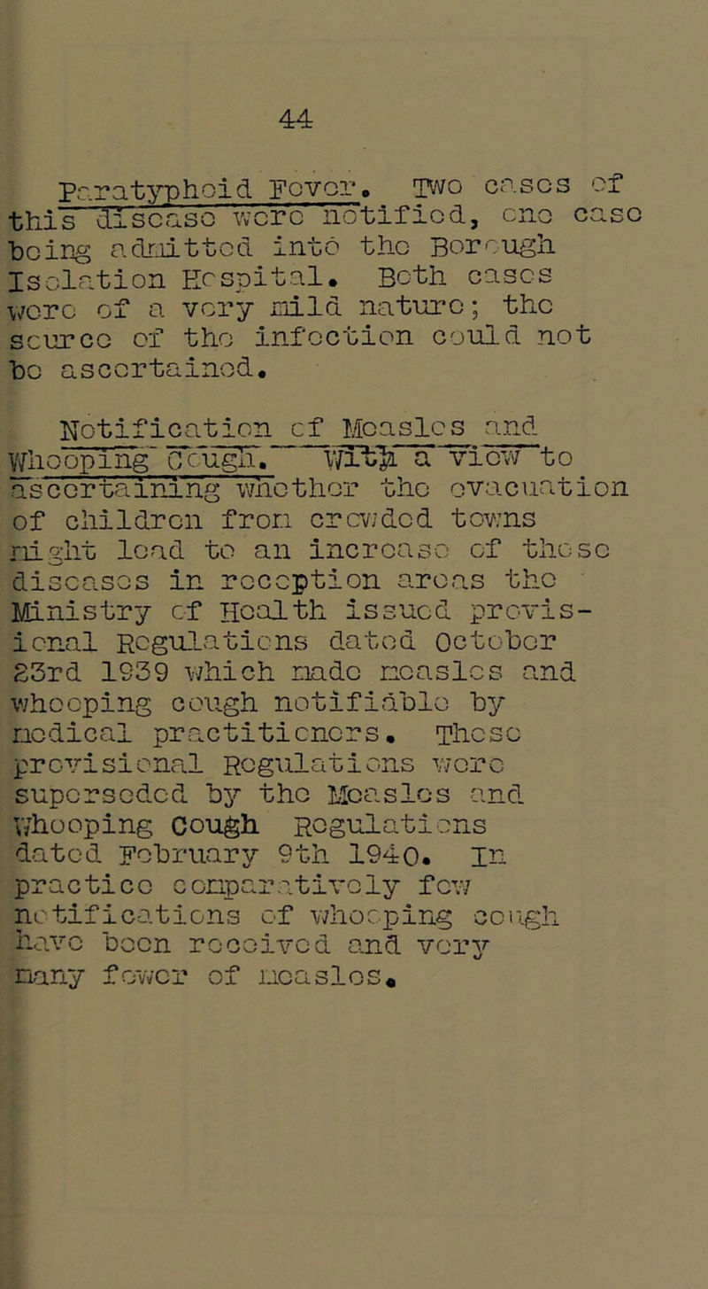 44 Paratyphoid Fever. Two cases of this disease were notified, one case ■being admitted into the Borough Isolation Hospital. Both eases wore of a very mild nature; the source of the infection could not he ascertained. Notification of Measles and Whooping (TengTi. wrt> a view to ascertaining wnether the evacuation of children from crcv/dcd towns night lead to an increase of those diseases in reception areas the Ministry of Health issued provis- ional Regulations dated October 23rd 1S39 which made measles and whooping cough notifiable by nodical practitioners. These provisional Regulations wore suporsed,cd by the Measles and V/hooping cough Regulations dated February 9th 1940. in practice conparativoly few notifications of whooping cough have been received and very nany fewer of measles.