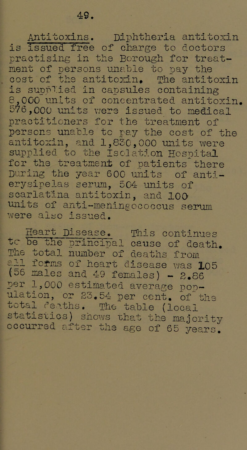 49 Antitoxins. Diphtheria antitoxin is issued free of* charge to doctors practising in the Borough for treat- ment of persons unable to pay the cost of the antitoxin# The antitoxin is supplied in capsules containing 8.000 units of concentrated antitoxin, 576.000 units were issued to medical practitioners for the treatment of persons unable to pay the cost of the antitoxin, and 1,850,000 units were supplied to the Isolation Hospital for the treatment of patientsthere During the year 600 units of anti- erysipelas serum, 504 units of scarlatina antitoxin, and 100 units of anti-meningococcus serum were also issued. Heart Disease, This continues tc he the principal cause of death. —he total number of deaths from all forms of heart disease was 105 (06 males and 49 females) - 8.86 per 1,000 estimated average pop- ulation, or 83.54 per cent, of the total deaths. The table (local statistics) shows that the majority occurred after the age of 65 years.