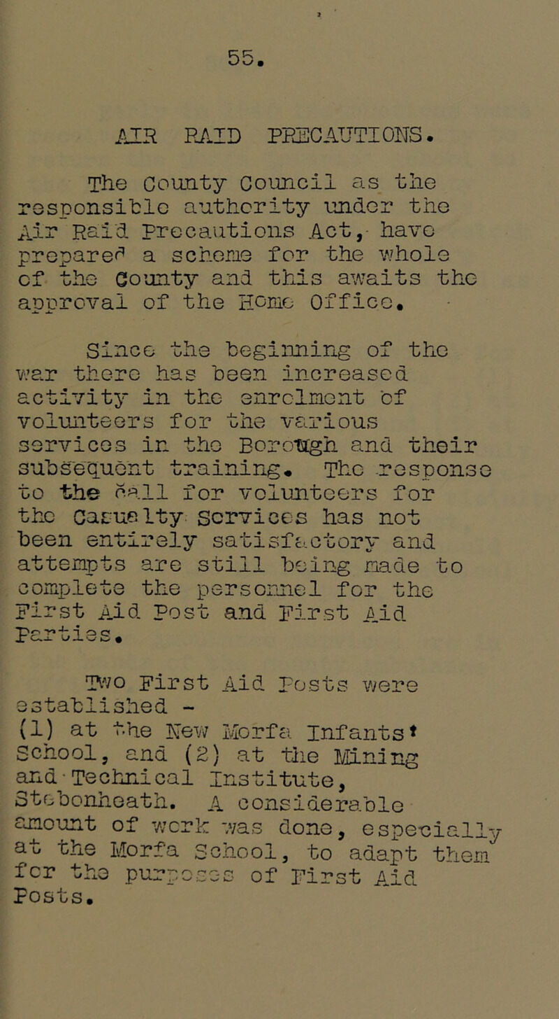 R R § AIR RAID PRECAUTIONS. The County Council as the responsihle authority under the Air Raid Precautions Act, have prepared a scheme for the whole of the County and this awaits the approval of the Home Office. Since the beginning of the war there has been increased activity in the enrolment of volunteers for the various services in the Borough and their subsequent training* The response to the call for volunteers for the Casualty services has not been entirely satisfactory and attempts are still being made to complete the personnel for the First Aid post and First Aid parties* Two First Aid posts were established - (1) at the New Morfa Infants* School, and (2) at the Mining and - Technical Institute, Stebonheath. a considerable amount of work -yas dono, especially at the Morfa School, to adapt them fer the purposes of First Aid Posts.