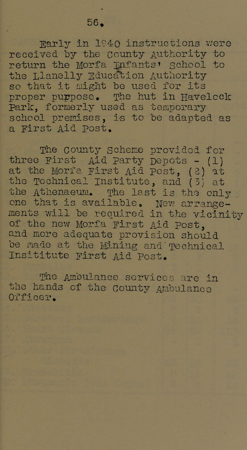 56. Early in 1940 instructions were received by the county Authority to return the Morfa infants* school to the Llanelly Education Authority so that it might be used for its proper purpose. The hut in Havelock Park, formerly used as temporary school premises, is to be adapted as a First Aid post. The county scheme provided for three First Aid party Depots - (1) at the Morfa First Aid post, (2) at the Technical institute, and (3) at the Athenaeum. The last is the only- one that is available. Hew arrange- ments will be required in the vicinity of the new Morfa First Aid post, and more adequate provision should De made at the Mining and Technical Insititute First Aid Post. The Ambulance services are in the hands of the County Ambulance Officer.