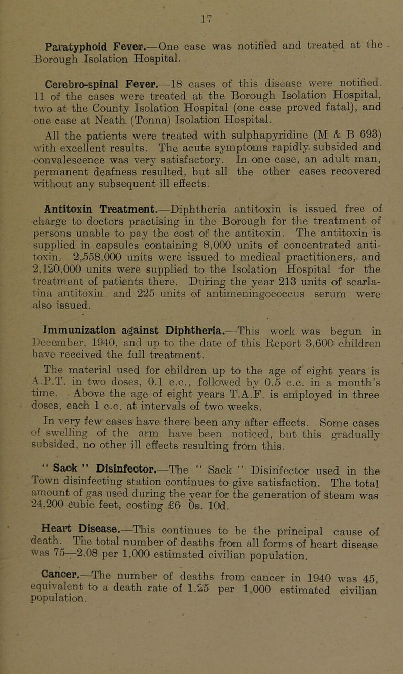 Paratyphoid Fever.—One case was notified and treated at the Borough Isolation Hospital. Gsiebro-spinal Fever.—18 cases of this disease were notified. 11 of the cases were treated at the Borough Isolation Hospital, two at the County Isolation Hospital (one case proved fatal), and one case at Neath (Tonna) Isolation Hospital. All the patients were treated with sulphapyridine (M & B 693) with excellent results. The acute symptoms rapidly, subsided and •convalescence was very satisfactory. In one case, an adult man, permanent deafness resulted, but all the other cases recovered without any subsequent ill effects. Antitoxin Treatment.—Diphtheria antitoxin is issued free of charge to doctors practising in the Borough for the treatment of persons unable to pay the cost of the antitoxin. The antitoxin is supplied in capsules containing 8,000 units of concentrated anti- toxin. 2,.558,000 units were issued to medical practitioners,- and 2,120,000 units were supplied to the Isolation Hospital -for t'he treatment of patients there. During the year 213 units of scarla- tina antitoxin and 225 units of antimeningocoecus serum were also issued. Immunization against Diphtheria.—This work was begun in December, 1940, and up to the date of this Report 3,600 children have received the full treatment. The material used for children up to the age of eight years is A.P.T. in two doses, 0.1 c.c., followed by 0.5 c.c. in a month’s time. Above the age of eight years T'.A.F. is employed in three doses, each 1 c.c. at intervals of two weeks. In very few cases have there been any after effects. Some cases of swelling of the arm have been noticed, but this gradually subsided, no other ill effects resulting from this. Sack ” Disinfector.—The “ Sack ” Disinfector used in the Town disinfecting station continues to give satisfaction. The total amount of gas used during the year for the generation of steam was 24,200 Cubic feet, costing £6 0s. lOd. Heart Disease.—This continues to- be the principal cause of death. The total number of deaths from all forms of heart disease was 75—2.08 per 1,000 estimated civilian population. Cancer.—The number of deaths from- cancer in 1940 was 45, equivalent to a death rate of 1.2'5 per 1,000 estimated civilian population.