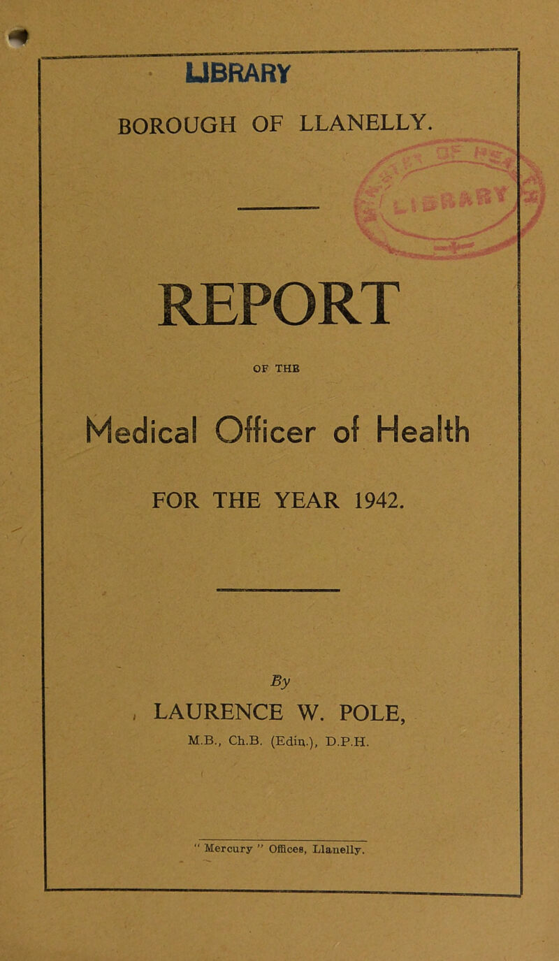 LIBRARY BOROUGH OF LLANELLY. REPORT OF THB Medical Officer of Health FOR THE YEAR 1942. By , LAURENCE W. POLE, M.B., Ch.B. (Edin.), D.P.H.