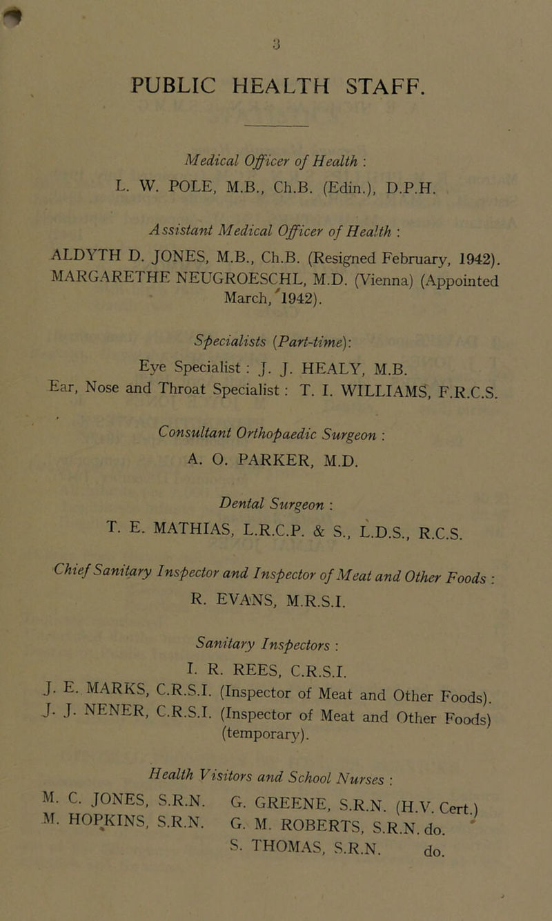 PUBLIC HEALTH STAFF. Medical Officer of Health : L. W. POLE, M.B., Ch.B. (Edin.), D.P.H. Assistant Medical Officer of Health : ALDYTH D. JONES, M.B., Ch.B. (Resigned February, 1942). MARGARETHE NEUGROESCHL, M.D. (Vienna) (Appointed March, /1942). Specialists (Part-time): Eye Specialist : J. J. HEALY, M.B. Ear, Nose and Throat Specialist: T. I. WILLIAMS, F.R.C.S. Consultant Orthopaedic Surgeon : A. O. PARKER, M.D. Dental Surgeon : T. E. MATHIAS, L.R.C.P. & S„ L.D.S., R.C.S. Chief Sanitary Inspector and Inspector of Meat and Other Foods : R. EVANS, M.R.S.I. Sanitary Inspectors : I. R. REES, C.R.S.I. J. E. MARKS, C.R.S.I. (Inspector of Meat and Other Foods). J. J. NENER, C.R.S.I. (Inspector of Meat and Other Foods) (temporary). Health Visitors and School Nurses : M. C. JONES, S.R.N. G. GREENE, S.R.N. (H.V. Cert.) M. HOPKINS, S.R.N. G. M. ROBERTS, S.R.N. do. S. THOMAS, S.R.N. do.