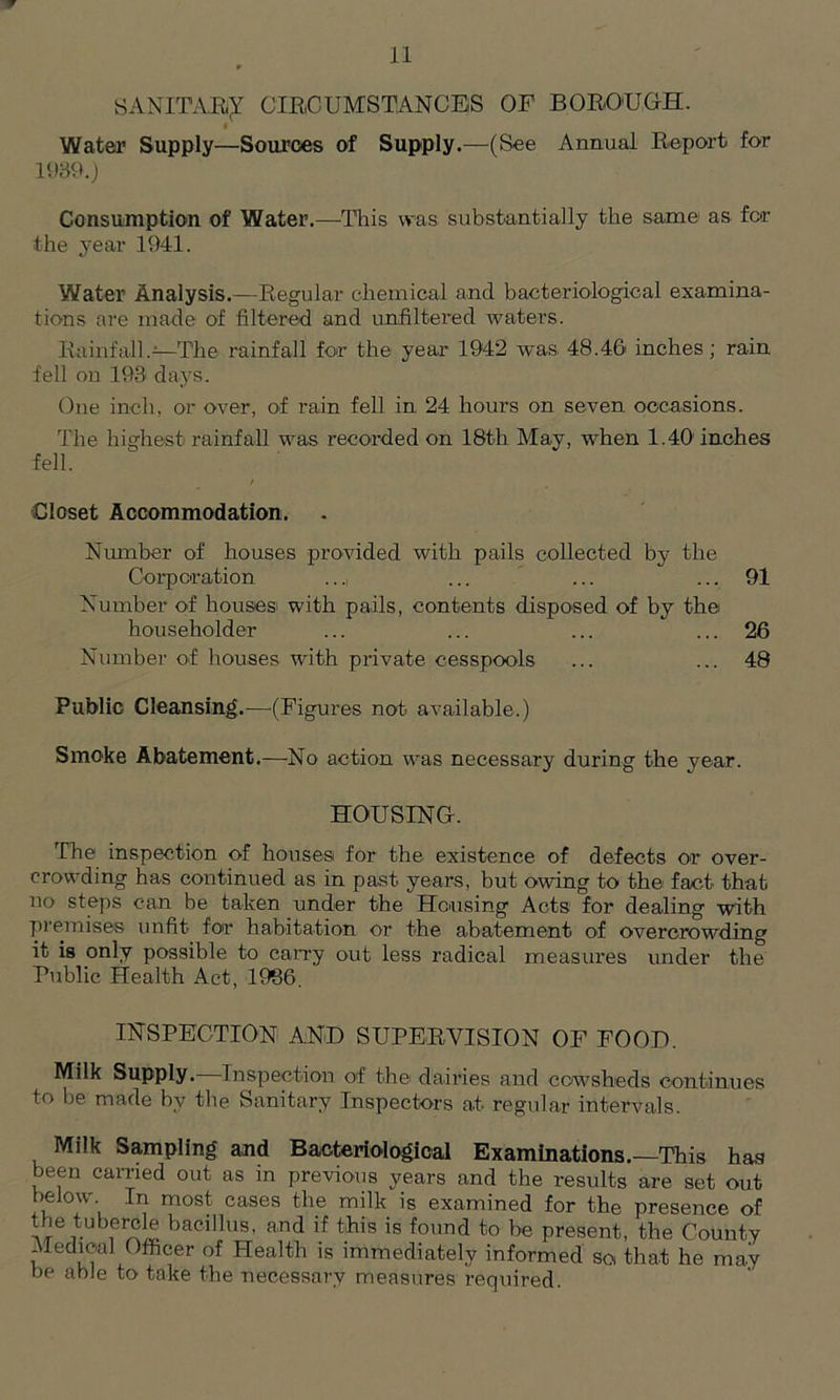 SANITAR^ CIRCUMSTANCES OF BOROUGH. « Water Supply—Sources of Supply.—(See Annual Report for 1989.) Consumption of Water.—This was substantially the same as for the year 1941. Water Analysis.—Regular chemical and bacteriological examina- tions are made of filtered and unfiltered waters. Rainfall.—The rainfall for the year 1942 was 48.46 inches; rain fell on 198 days. One inch, or over, of rain fell in 24 hours on seven occasions. The highest rainfall was recorded on 18th May, when 1.40 inches fell. / Closet Accommodation. Number of houses provided with pails collected by the Corporation .... ... ... ... 91 Number of houses with pails, contents disposed of by the householder ... ... ... ... 26 Number of houses with private cesspools ... ... 48 Public Cleansing.—(Figures not available.) Smoke Abatement.—No action was necessary during the year. HOUSING. The inspection of houses for the existence of defects or over- crowding has continued as in past years, but owing to the fact that no steps can be taken under the Housing Acts for dealing with premises unfit for habitation or the abatement of overcrowding it is only possible to carry out less radical measures under the Public Health Act, 1986. INSPECTION AND SUPERVISION OF FOOD. Milk Supply. Inspection of the> dairies and cowsheds continues to be made by the Sanitary Inspectors at regular intervals. Milk Sampling and Bacteriological Examinations.—This has been carried out as in previous years and the results are set out below In most cases the milk is examined for the presence of the tubercle bacillus, and if this is found to be present, the County Medical Officer of Health is immediately informed so that he may be able to take the necessary measures required.