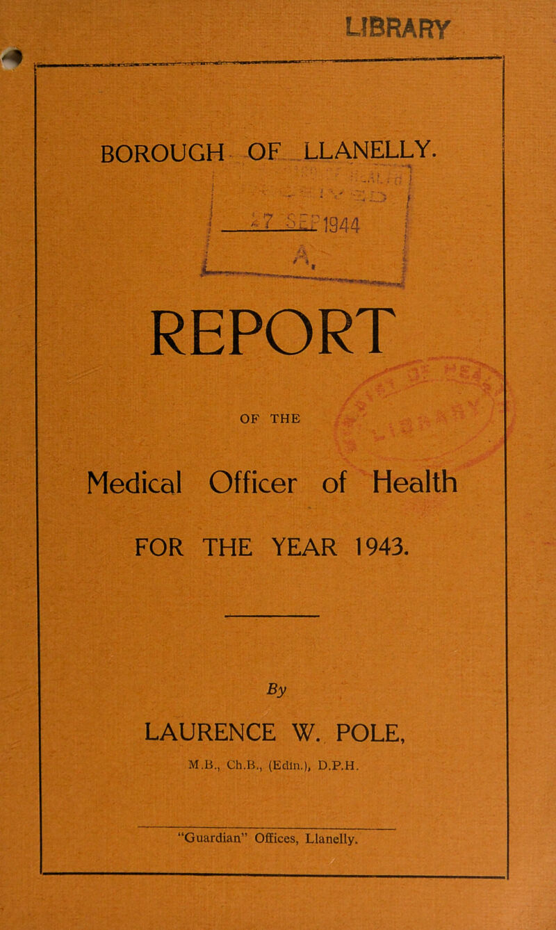 LIBRARY BOROUGH OF LLANELLY. \ ' '■ * V f j i - Z .1344 REPORT OF THE Medical Officer of Health FOR THE YEAR 1943. By LAURENCE W. POLE, M.B., Ch.B., (Edin.), D.P.H.