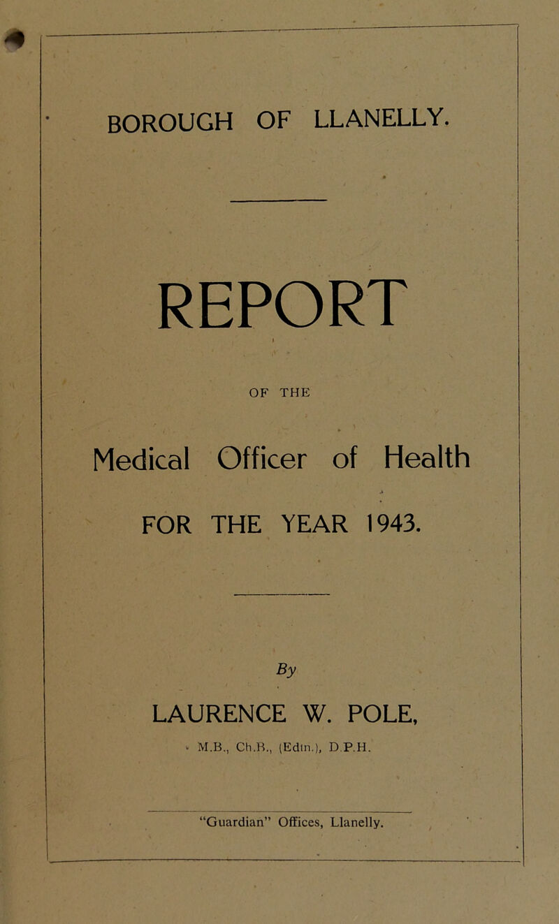 REPORT I OF THE Medical Officer of Health FOR THE YEAR 1943. By LAURENCE W. POLE, - M.B., Ch.B., (Edtn.), D.P.H.
