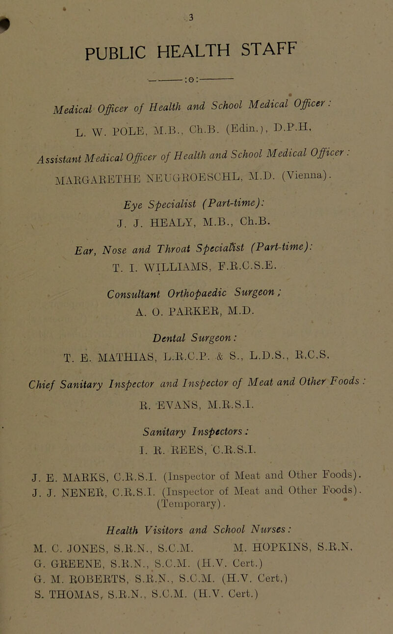 PUBLIC HEALTH STAFF — :o: Medical Officer of Health and School Medical Officer: L. W. POLE, M.B., Cli.B. (Bdin.), D.P.H, Assistant Medical Officer of Health and School Medical Officer : MARGARETHE NEUGROESCHL, M.D. (Vienna). Eye Specialist (Part-time): J. J. HEALY, M.B., Ch.B. Ear, Nose and Throat Specialist (Part-time). T. I. WILLIAMS, F.R.C.S.E. Consultant Orthopaedic Surgeon; A. O. PARKER, M.D. Dental Surgeon: T. E. MATHIAS, L.R.C.P. & S., L.D.S., R.C.S. Chief Sanitary Inspector and Inspector of Meat and Other Foods R. EVANS, M.R.S.I. Sanitary Inspectors: I. R. REES, C.R.S.I. J. E. MARKS, C.R.S.I. (inspector of Meat and Other Foods) J. J. NENER, C.R.S.I. (Inspector of Meat and Other Foods) (Temporary). Health Visitors and School Nurses: M. C. JONES, S.R.N., S.C.M. M. HOPKINS, S.R.N, G. GREENE, S.R.N., S.C.M. (H.V. Cert.) G. M. ROBERTS, S.R.N., S.C.M. (H.V. Cert,) S. THOMAS, S.R.N., S.C.M. (H.V. Cert.)