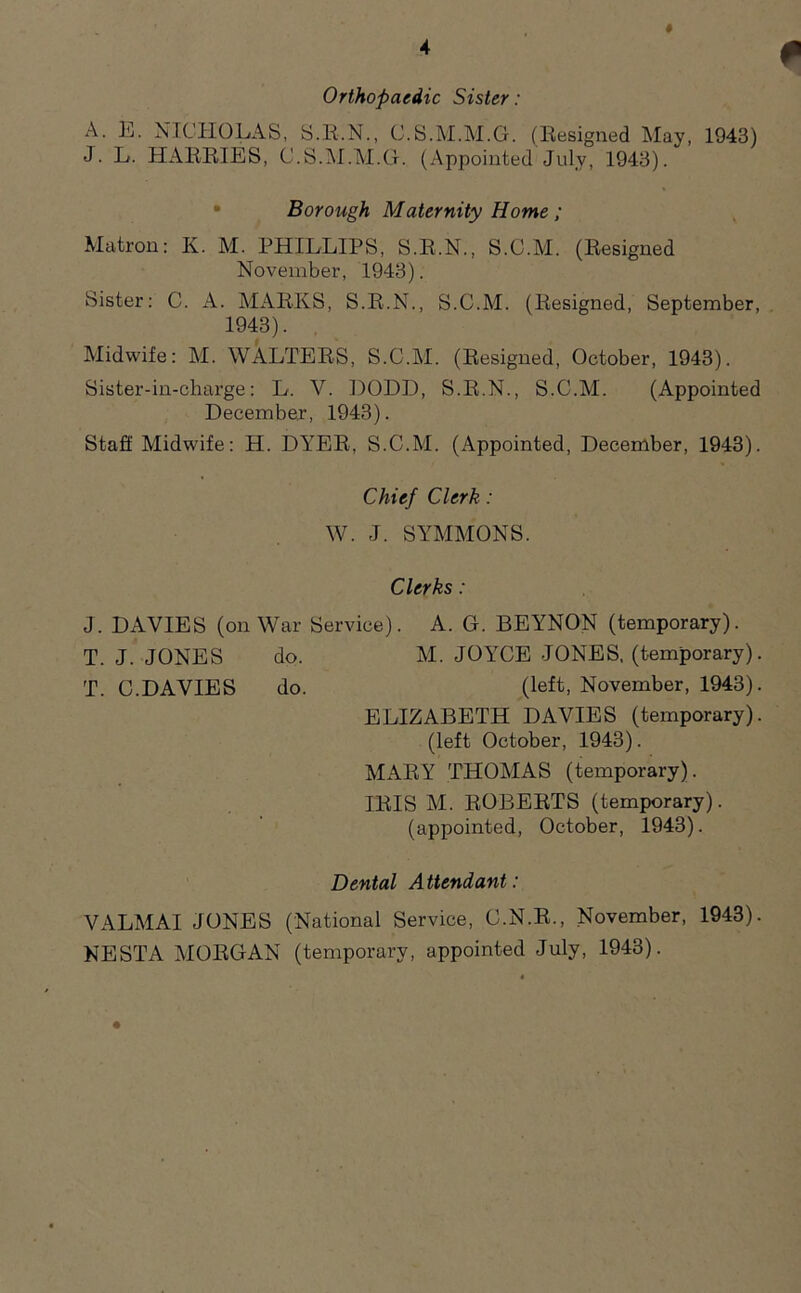 # Orthopaedic Sister: A. E. NICHOLAS, S.R.N., C.S.M.M.G. (Resigned May, 1943) J. L. HARRIES, C.S.M.M.G. (Appointed July, 1943). Borough Maternity Home; Matron: K. M. PHILLIPS, S.R.N., S.C.M. (Resigned November, 1943). Sister: C. A. MARKS, S.R.N., S.C.M. (Resigned, September, 1943). Midwife: M. WALTERS, S.C.M. (Resigned, October, 1943). Sister-in-charge: L. V. DODD, S.R.N., S.C.M. (Appointed December, 1943). Staff Midwife: H. DYER, S.C.M. (Appointed, December, 1943). Chief Clerk: W. J. SYMMONS. Clerks: J. DAVIES (on War Service). A. G. BEYNON (temporary). T. J. JONES do. M. JOYCE JONES, (temporary). T. C.DAVIES do. (left, November, 1943). ELIZABETH DAVIES (temporary), (left October, 1943). MARY THOMAS (temporary). IRIS M. ROBERTS (temporary), (appointed, October, 1943). Dental Attendant: VALMAI JONES (National Service, C.N.R., November, 1943). NESTA MORGAN (temporary, appointed July, 1943).