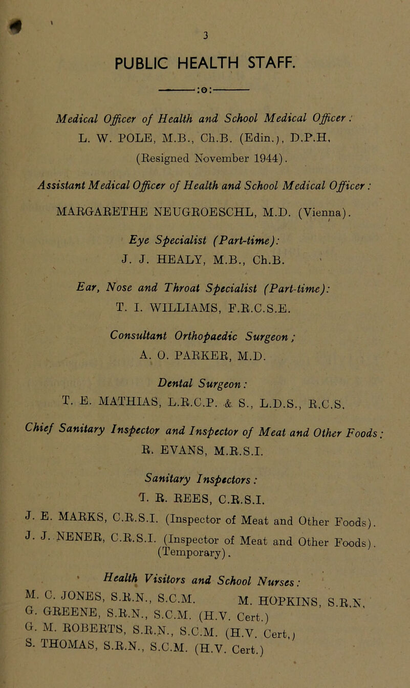 3 I PUBLIC HEALTH STAFF. :o: Medical Officer of Health and School Medical Officer: L. W. POLE, M.B., Ch.B. (Edin.), D.P.H, (Resigned November 1944). Assistant Medical Officer of Health and School Medical Officer: MARGARETHE NEUGROESCHL, M.D. (Vienna). Eye Specialist (Part-time): J. J. HEALY, M.B., Ch.B. Ear, Nose and Throat Specialist (Part-time): T. I. WILLIAMS, F.R.C.S.E. Consultant Orthopaedic Surgeon ; A. 0. PARKER, M.D. Dental Surgeon: X. E. MATHIAS, L.R.C.P. .& S., L.D.S., R.C.S. Chief Sanitary Inspector and Inspector of Meat and Other Foods R. EVANS, M.R.S.I. Sanitary Inspectors: X. R. REES, C.R.S.I. J. E. MARKS, C.R.S.I. (Inspector of Meat and Other Foods). J. J. NENER, C.R.S.I. (Inspector of Meat and Other Foods). (Temporary). Health Visitors and School Nurses: M. C. JONES, S.R.N., S.C.M. M. HOPKINS, S.R.N, G. GREENE, S.R.N., S.C.M. (H.V. Cert.) G. M. ROBERTS, S.R.N., S.C.M. (H.V Cert , S. THOMAS, S.R.N., S.C.M. (H.V. Cert.)