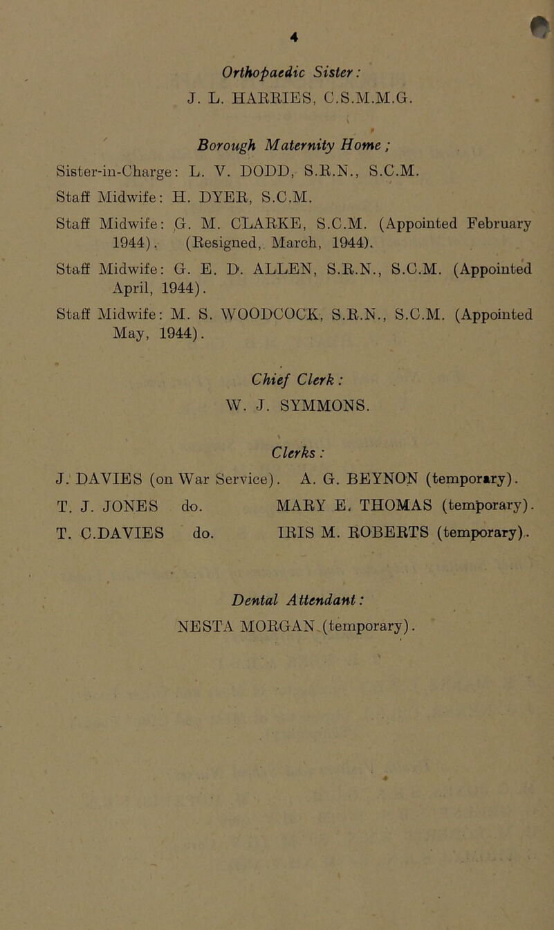 f! Orthopaedic Sister: J. L. HARRIES, C.S.M.M.G. Borough Maternity Home; Sister-in-Charge: L. V. DODD, S.R.N., S.C.M. Staff Midwife: H. DYER, S.C.M. Staff Midwife: G. M. CLARKE, S.C.M. (Appointed February 1944). (Resigned, March, 1944). Staff Midwife: G. E. D. ALLEN, S.R.N., S.C.M. (Appointed April, 1944). Staff Midwife: M. S. WOODCOCK, S.R.N., S.C.M. (Appointed May, 1944). J. DAVIES (on War Service). A. G. BEYNON (tempormry). Chief Clerk: W. J. SYMMONS. Clerks: T. J. JONES do. T. C.DAVIES do. MARY E, THOMAS (temporary). IRIS M. ROBERTS (temporary). Dental Attendant: NESTA MORGAN (temporary).