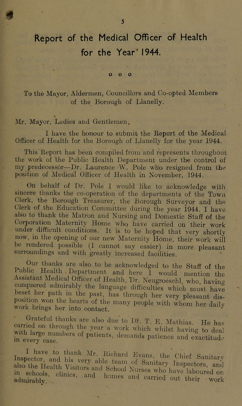 5 Report of the Medical Officer of Health for the Year 1944. o o o To the Mayor, Aldermen, Councillors and Co-opted Members of the Borough of Llanelly. % Mr. Mayor, Ladies and Gentlemen,, I have the honour to submit the Report of the Medical Officer of Health for the Borough of Llanelly for the year 1944. This Report has been compiled from and represents throughout the work of the Public Health Department under the control of my predecessor—Dr. Laurence AV. Pole who resigned from the position of Medical Officer of Health in November, 1944. On behalf of Dr. Pole I would like to acknowledge with sincere thanks the co-operation of the departments of the Town Clerk, the Borough Treasurer, the Borough Surveyor and the Clerk of the Education Committee during the year 1944. I have also to thank the Matron and Nursing and Domestic Staff of the Coiporation Maternity Home who have carried on their work under difficult conditions. It is to be hoped that very shortly now, in the opening of our new Maternity Home, their work will be rendered possible (I cannot say easier) in more pleasant surroundings and with greatly increased facilities. 0 i ?Ur 5“*® are also to be acknowledged to the Staff of the 1 ublic Health Department and here 1 would mention the Assistant Medical Officer of Health, Dr. Neugroeschl, who, having conquered admirably the language difficulties which must have beset her path m the past, has through her very pleasant dis- position won the hearts of the many people with whom her dailv work brings her into contact. J Grateful thanks are also due to Df. T. E Mathias He W wiTh “ thTgh ■yeM' * whilst hav ng to dea tat!Tea“e ^ demands exactitude admirably8, “nd homes “d <=“™d out their wolS