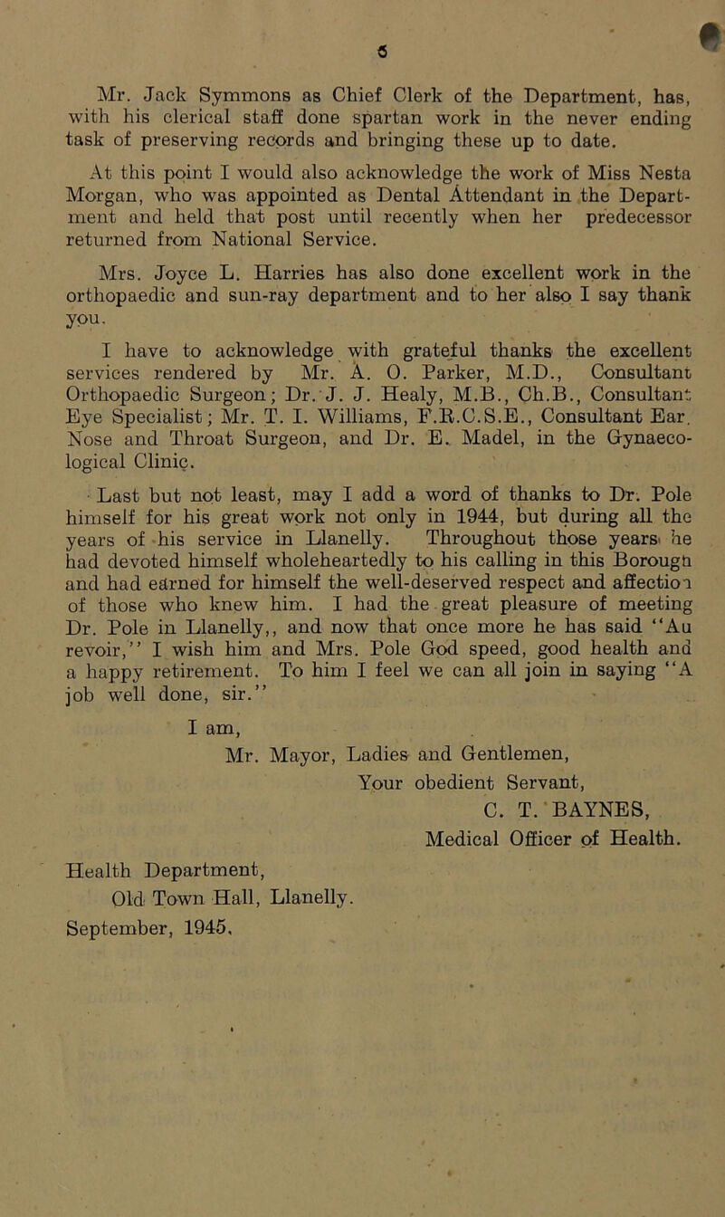 c Mr. Jack Symmons as Chief Clerk of the Department, has, with his clerical staff done spartan work in the never ending task of preserving records and bringing these up to date. At this point I would also acknowledge the work of Miss Nesta Morgan, who was appointed as Dental Attendant in the Depart- ment and held that post until recently when her predecessor returned from National Service. Mrs. Joyce L. Harries has also done excellent work in the orthopaedic and sun-ray department and to her also I say thank you, I have to acknowledge with grateful thanks the excellent services rendered by Mr. A. 0. Parker, M.D., Consultant Orthopaedic Surgeon; Dr. J. J. Healy, M.B., Ch.B., Consultant Eye Specialist; Mr. T. I. Williams, F.B.C.S.E., Consultant Ear. Nose and Throat Surgeon, and Dr. E. Madel, in the Gynaeco- logical Clinic. Last but not least, may I add a word of thanks to Dr. Pole himself for his great work not only in 1944, but during all the years of his service in Llanelly. Throughout those years* he had devoted himself wholeheartedly to his calling in this Borougti and had earned for himself the well-deserved respect and affectioa of those who knew him. I had the great pleasure of meeting Dr. Pole in Llanelly,, and now that once more he has said “Au revoir,” I wish him and Mrs. Pole God speed, good health and a happy retirement. To him I feel we can all join in saying “A job well done, sir.” I am, Mr. Mayor, Ladies and Gentlemen, Your obedient Servant, C. T. BAYNES, Medical Officer of Health. Health Department, Old Town Hall, Llanelly. September, 1945,