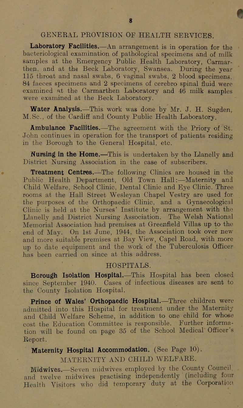 0 GENERAL PROVISION OF HEALTH SERVICES. Laboratory Facilities.—An arrangement is in operation for the bacteriological examination of pathological specimens and of milk samples at the Emergency Public Health Laboratory, Carmar- then. and at thu Beck Laboratory, Swansea. During the year 115 throat and nasal swabs, 6 vaginal swabs, 2 blood specimens, 84 faeces specimens and 2 specimens of cerebro spinal fluid were examined at the Carmarthen Laboratory and 46 milk samples were examined at the Beck Laboratory. Water Analysis.—This work was done by Mr. J. H. Sugden, M.Sc., of the Cardiff and County Public Health Laboratory. Ambulance Facilities.—The agreement with the Priory of St. John continues in operation for the transport of patients residing in the Borough to the General Hospital, etc. Nursing in the Home.—This is undertaken by the Llanelly and District Nursing Association in the case of subscribers. Treatment Centres.—The following Clinics are housed in the Public Health Department, Old Town Hall:—Maternity and Child Welfare, School Clinic, Dental Clinic and Eye Clinic. Three rooms at the Hall Street Wesleyan Chapel Vestry are used for the purposes of the Orthopaedic Clinic, and a Gynaecological Clinic is held at the Nurses’ Institute by arrangement with the Llanelly and District Nursing Association. The Welsh National Memorial Association had premises at Greenfield Villas up to the end of May. On 1st June, 1944, the Association took over new and more suitable premises at Bay View, Capel Road, with more up to date equipment and the work of the Tuberculosis Officer has been carried on since at this address. HOSPITALS. Borough Isolation Hospital.—This Hospital has been closed since September 1940. Cases of infectious diseases are sent to the County Isolation Hospital. Prince of Wales’ Orthopaedic Hospital.—Three children were admitted into this Hospital for treatment under the Maternity and Child Welfare Scheme, in addition to one child for whose cost the Education Committee is responsible. Further informa- tion will be found on page 35 of the School Medical Officer's Report. Maternity Hospital Accommodation. (See Page 10). MATERNITY AND CHILD WELFARE. Midwives.—Seven midwives employed by the County Council and twelve midwives practising independently (including four Health Visitors who did temporary duty at the Corporation