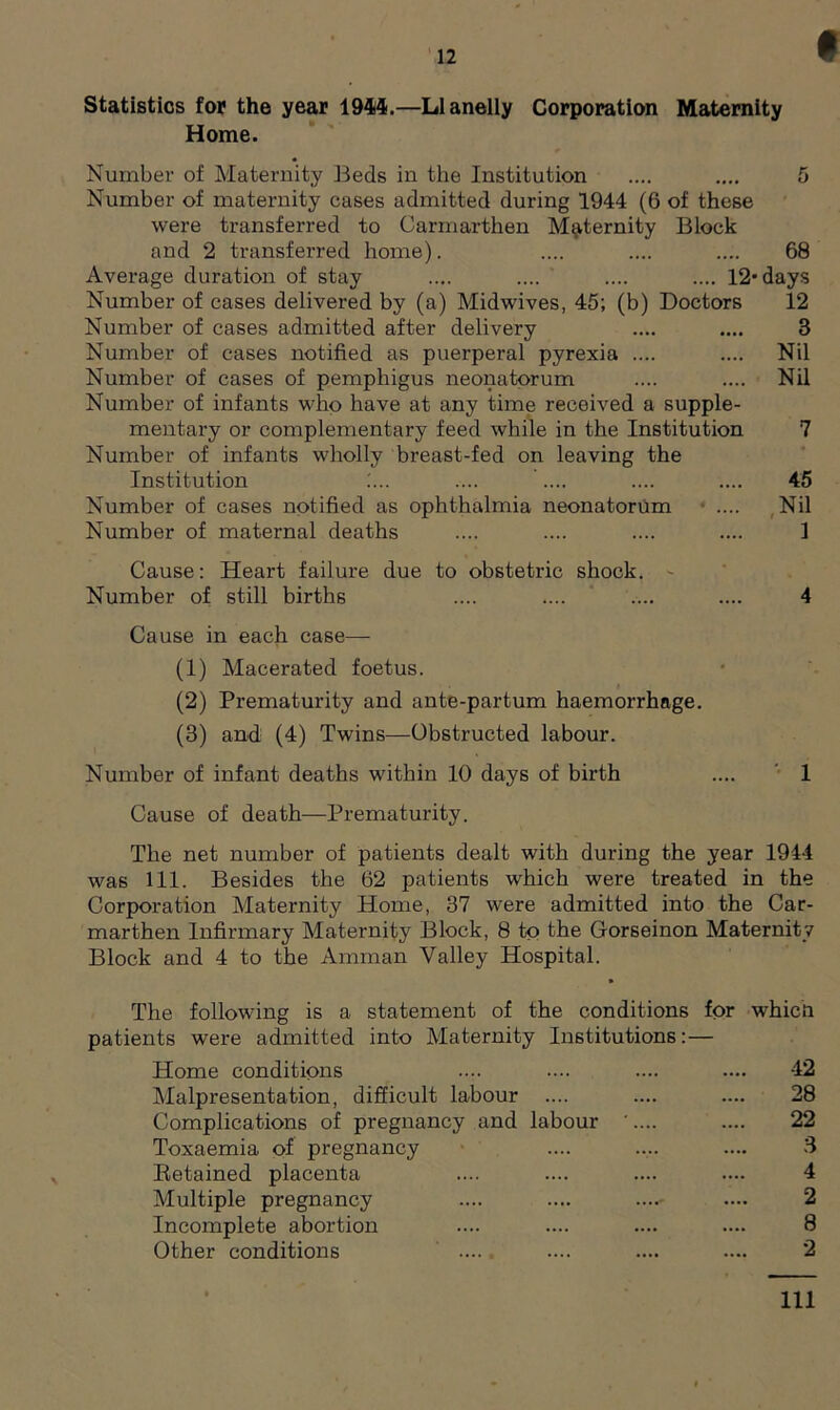12 Statistics for the year 1944.—Llanelly Corporation Maternity Home. Number of Maternity Beds in the Institution .... .... 5 Number of maternity cases admitted during 1944 (6 of these were transferred to Carmarthen Maternity Block and 2 transferred home). .... .... .... 68 Average duration of stay .... .... .... .... 12’days Number of cases delivered by (a) Midwives, 45; (b) Doctors 12 Number of cases admitted after delivery .... .... 3 Number of cases notified as puerperal pyrexia .... .... Nil Number of cases of pemphigus neonatorum .... .... Nil Number of infants who have at any time received a supple- mentary or complementary feed while in the Institution 7 Number of infants wholly breast-fed on leaving the Institution ;... .... .... .... .... 45 Number of cases notified as ophthalmia neonatorum .... Nil Number of maternal deaths .... .... .... .... 1 Cause: Heart failure due to obstetric shock. - Number of still births .... .... .... .... 4 Cause in each case— (1) Macerated foetus. (2) Prematurity and ante-partum haemorrhage. (3) and (4) Twins—Obstructed labour. Number of infant deaths within 10 days of birth .... 1 Cause of death—Prematurity. The net number of patients dealt with during the year 1944 was 111. Besides the 62 patients which were treated in the Corporation Maternity Home, 37 were admitted into the Car- marthen Infirmary Maternity Block, 8 to the Gorseinon Maternity Block and 4 to the Amman Valley Hospital. The following is a statement of the conditions for patients were admitted into Maternity Institutions:— Home conditions Malpresentation, difficult labour .... Complications of pregnancy and labour '.... Toxaemia of pregnancy Retained placenta Multiple pregnancy Incomplete abortion Other conditions which 42 28 22 3 4 2 8 2